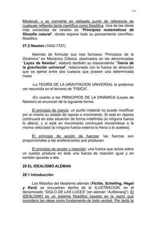 119
Medieval, y se convierte en obligado punto de referencia de
cualquier reflexión tanto científica como filosófica. Una de las obras
más conocidas de newton es “Principios matemáticos de
filosofía natural“, donde expone todo su pensamiento científico-
filosófico.
27.2 Newton (1642-1727)
Además de formular sus tres famosos “Principios de la
Dinámica” en Mecánica Clásica, plasmados en las denominadas
“Leyes de Newton”, elaboró también su trascendente “Teoría de
la gravitación universal”, relacionada con la fuerza de atracción
que se ejerce entre dos cuerpos que poseen una determinada
masa
-La TEORÍA DE LA GRAVITACION UNIVERSAL la podemos
ver resumida en el temario de “FISICA”.
-En cuanto a los PRINCIPIOS DE LA DINÁMICA (Leyes de
Newton) se enuncian de la siguiente forma:
El principio de inercia: un punto material no puede modificar
por si mismo su estado de reposo o movimiento. Si está en reposo
continuará en esta situación de forma indefinida (si ninguna fuerza
lo altera), y si está en movimiento continuaré moviéndose a la
misma velocidad (si ninguna fuerza externa lo frena o lo acelera).
El principio de acción de fuerzas: las fuerzas son
proporcionales a las aceleraciones que producen.
El principio de acción y reacción: una fuerza que actúa sobre
un cuerpo produce en éste una fuerza de reacción igual y en
sentido opuesta a ella.
28 EL IDEALISMO ALEMAN
28.1 Introducción
Los filósofos del Idealismo alemán (Fichte, Schelling, Hegel
y Kant) se encuadran dentro de la ILUSTRACION, en el
denominado “SIGLO DE LAS LUCES” (en alemán “Aufklerang”). El
IDEALISMO es un sistema filosófico basado en la razón que
considera las ideas como fundamento de toda verdad. Por tanto la
 