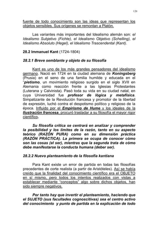 120
fuente de todo conocimiento son las ideas que representan los
objetos sensibles. Sus orígenes se remontan a Platón.
Las variantes más importantes del Idealismo alemán son: el
Idealismo Subjetivo (Fichte), el Idealismo Objetivo (Schelling), el
Idealismo Absoluto (Hegel), el Idealismo Trascendental (Kant).
28.2 Immanuel Kant (1724-1804)
28.2.1 Breve semblante y objeto de su filosofía
Kant es uno de los más grandes pensadores del idealismo
germano. Nació en 1724 en la ciudad alemana de Koningsberg
(Prusia) en el seno de una familia humilde y educada en el
“pietismo, un movimiento religioso surgido en el siglo XVII en
Alemania como reacción frente a las Iglesias Protestantes
(Luterana y Calvinista). Pasó toda su vida en su ciudad natal, en
cuya Universidad fue profesor de lógica y metafísica.
Simpatizante de la Revolución francesa y promotor de la libertad
de expresión, luchó contra el despotismo político y religioso de la
época. Influido por el Empirismo de Hume y los ideales de la
Ilustración francesa, procuró trasladar a su filosofía el mayor rigor
científico.
Su filosofía crítica se centrará en analizar y comprender
la posibilidad y los límites de la razón, tanto en su aspecto
teórico (RAZÓN PURA) como en su dimensión práctica
(RAZÓN PRÁCTICA). La primera se ocupa de conocer cómo
son las cosas (el ser), mientras que la segunda trata de cómo
debe manifestarse la conducta humana (deber ser).
28.2.2 Nuevo planteamiento de la filosofía kantiana
Para Kant existe un error de partida en todas las filosofías
precedentes de corte realista (a partir de Aristóteles). Así se había
creído que la finalidad del conocimiento científico era el OBJETO
en sí mismo, pero todos los intentos realizados con vistas a
establecer mediante “conceptos” algo sobre dichos objetos, han
sido siempre negativos.
Por tanto hay que invertir el planteamiento, haciendo que
el SUJETO (sus facultades cognoscitivas) sea el centro activo
del conocimiento y punto de partida en la explicación de todo
 