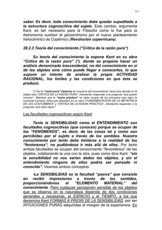 121
saber. Es decir, todo conocimiento debe quedar supeditado a
la estructura cognoscitiva del sujeto. Este cambio, argumenta
Kant, es tan necesario para la Filosofía como lo fue para la
Astronomía sustituir el geocentrismo por el nuevo planteamiento
heliocéntrico de Copérnico (Revolución copernicana).
28.2.3 Teoría del conocimiento (“Crítica de la razón pura“)
Su teoría del conocimiento la expone Kant en su obra
“Crítica de la razón pura“ (*), donde se propone hacer un
análisis denominado trascendental, no del conocimiento en sí
de los objetos sino cómo puede llegar a conocerlos, lo que
supone un intento de analizar la propia ACTIVIDAD
RACIONAL, los límites y las condiciones en que ésta se
produce.
(*) Así la “razón pura” (teórica) se ocuparía del conocimiento, tema que aborda en la
citada obra “CRÍTICA DE LA RAZÓN PURA”, intentando responder a la pregunta “qué puedo
conocer“. Mientras que la “razón práctica” se debe ocupar de los principios que rigen la
conducta humana, tema que abordará en su obra “FUNDAMENTACION DE LA METAFÍSICA
DE LAS COSTUMBRES” y “CRITICA DE LA RAZÓN PRACTICA“, intentando responder a la
pregunta “qué debo hacer“.
Las facultades cognoscitivas según Kant
Tanto la SENSIBILIDAD como el ENTENDIMIENTO son
facultades cognoscitivas (que conocen) porque se ocupan de
los “FENÓMENOS“, es decir, de las cosas tal y como son
percibidas por el sujeto a través de los sentidos. Nuestro
conocimiento por tanto debe limitarse a la realidad de los
“fenómenos“, no pudiéndose ir más allá de ellos. Por tanto
ambas facultades se ocupan del conocimiento “fenoménico” de los
objetos, colaborando la una con la otra, pues como dice Kant: “sin
la sensibilidad no nos serían dados los objetos, y sin el
entendimiento ninguno de ellos podría ser pensado ni
conocido”. Veamos ambos conceptos:
-La SENSIBILIDAD es la facultad “pasiva” que consiste
en recibir impresiones a través de los sentidos,
proporcionándonos el “ELEMENTO MATERIAL” del
conocimiento. Pero cualquier percepción sensible de los objetos
que se observa en la naturaleza depende de dos condiciones
generales y necesarias, el ESPACIO y el TIEMPO, a los que
denomina Kant FORMAS A PRIORI DE LA SENSIBILIDAD, por ser
INTUICIONES PURAS adquiridas al margen de la experiencia. En
 