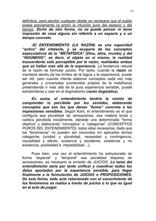 122
definitiva, para percibir cualquier objeto es necesario que el sujeto
posea previamente (a priori) la intuición pura del espacio y del
tiempo. Dicho de otra forma, no se puede pensar ni tener
impresión de cosa alguna sin referirla a un espacio y a un
tiempo concreto.
-El ENTENDIMIENTO (LA RAZÓN) es una capacidad
“activa” del intelecto, y se ocuparía de los conceptos
especulativos de la “METAFÍSICA” (Dios, alma, mundo) y del
“NOÚMENO”, es decir, el objeto en sí mismo, la realidad
trascendente solo perceptible por la razón, realidades ambas
que se hallan más allá de la experiencia. La tendencia natural
de la razón es formular juicios. Por tanto, cuando la razón se
mantiene dentro de los límites de la lógica y la experiencia, puede
ser útil, pero cuando intenta elaborar conceptos cada vez más
generales y universales (contenidos propios de la metafísica)
pretendiendo ir más allá de la pura experiencia sensible, puede
extralimitarse y caer en el dogmatismo (razón dogmática).
En suma, el entendimiento tendría la misión de
comprender lo percibido por los sentidos, elaborando
conceptos que son los que darían “forma” concreta a las
impresiones sensibles. Según Kant, el entendimiento es el que
configura esa pluralidad de sensaciones, esa materia bruta y
caótica percibida inicialmente, dándole una determinada “forma
objetiva” y elaborando “conceptos” o “categorías” (CONCEPTOS
PUROS DEL ENTENDIMIENTO), todos ellos necesarios, dado que
los “fenómenos” no pueden ser conocidos sin aplicarles dichas
categorías (unidad y pluralidad, necesidad y contingencia,
causalidad y efecto, sustancia y accidente, existencia y no
existencia, posibilidad e imposibilidad…).
Pues bien, una vez el entendimiento ha estructurado de
forma “espacial” y “temporal” esa pluralidad dispersa de
sensaciones, es necesario la emisión de JUICIOS. La tarea del
entendimiento sería por tanto unificar y coordinar todos los
datos aportados por la experiencia sensible, para llegar
finalmente a la formulación de JUICIOS o PROPOSICIONES.
De esta forma, todo acto relacionado con el conocimiento de
los fenómenos se realiza a través de juicios o lo que es igual
en el acto de juzgar.
 
