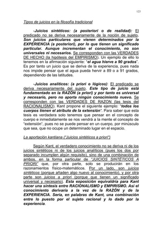 123
Tipos de juicios en la filosofía tradicional
-Juicios sintéticos: (a posteriori o de realidad): El
predicado no se deriva necesariamente de la noción de sujeto.
Son juicios particulares que vienen determinados por la
EXPERIENCIA (a posteriori), por lo que tienen un significado
particular. Aunque incrementan el conocimiento, no son
universales ni necesarios. Se corresponden con las VERDADES
DE HECHO (la hipótesis del EMPIRISMO). Un ejemplo de ello lo
tenemos en la afirmación siguiente: “el agua hierve a 90 grados”.
Es por tanto un juicio que se deriva de la experiencia, pues nada
nos impide pensar que el agua pueda hervir a 89 o a 91 grados,
dependiendo de las latitudes.
-Juicios analíticos: (a priori o lógicos): El predicado se
deriva necesariamente del sujeto. Este tipo de juicio está
fundamentado en la RAZÓN (a priori) y por tanto es universal
y necesario, pero no aporta ningún conocimiento nuevo. Se
corresponden con las VERDADES DE RAZON (las tesis del
RACIONALISMO). Kant propone el siguiente ejemplo: “todos los
cuerpos tienen el atributo de la extensión“. Para saber que esta
tesis es verdadera solo tenemos que pensar en el concepto de
cuerpo e inmediatamente se nos vendrá a la mente el concepto de
“extensión“, pues no se puede pensar en un cuerpo, por minúsculo
que sea, que no ocupe un determinado lugar en el espacio.
La aportación kantiana (“Juicios sintéticos a priori“)
Según Kant, el verdadero conocimiento no se deriva ni de los
juicios sintéticos ni de los juicios analíticos (pues los dos por
separado incumplen algún requisito), sino de una combinación de
ambos, en la forma particular de “JUICIOS SINTÉTICOS A
PRIORI” que, por otra parte, solo se producirán en los
razonamientos físico-matemáticos. Por un lado, son juicios
sintéticos (porque añaden algo nuevo al conocimiento), y por otra
parte son juicios a priori (porque que tienen un significado
universal y necesario). Esta exposición equivaldría para Kant
hacer una síntesis entre RACIONALISMO y EMPIRISMO. Así el
conocimiento derivaría a la vez de la RAZÓN y de la
EXPERIENCIA. Sería, en palabras de Kant, una combinación
entre lo puesto por el sujeto racional y lo dado por la
experiencia.
 