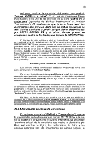 124
Así pues, analizar la capacidad del sujeto para producir
“juicios sintéticos a priori“ (*) en los razonamientos físico-
matemáticos, será uno de los objetivos de su obra “Crítica de la
razón pura” (apartados de “Estética Trascendental” y “Analítica
Trascendental“). El resultado es que tanto la física como las
matemáticas son ciencias, dado que en ambas disciplinas se
dan “juicios sintéticos a priori“ porque vienen determinados
por LEYES GENERALES y al mismo tiempo, porque se
encuentran dentro de los limites que impone la EXPERIENCIA.
(*) Un tipo de juicio sintético a priori en “matemáticas” sería la siguiente
proposición (7 + 5 = 12). Así el resultado de “12” no estaría solo comprendido en la
idea de sumar “7+5“ (puede provenir también de sumar 6+6 ó 8+4), por lo que el
juicio sería SINTETICO (a posteriori) y aumentaría mi conocimiento. Pero al mismo
tiempo no deja de ser un juicio A PRIORI, porque es una proposición universal y
necesaria. Sucede lo mismo en el siguiente ejemplo de juicio sintético a priori en
Física: “todos los cuerpos son pesados“. Por un lado estamos realizando un juicio
SINTETICO, porque se parte de una experiencia previa, pero al mismo tiempo es un
juicio A PRIORI porque se corresponde con un principio de la física universal (la ley
de la gravitación).
Resumen (Teoría kantiana del conocimiento)
Kant hace una síntesis entre los juicios cartesianos (verdades de razón) y los
juicios del empirismo (verdades de hecho).
Por un lado, los juicios cartesianos (analíticos o a priori) son universales y
necesarios, pero no añaden nada nuevo al conocimiento; por otro lado, los juicios del
empirismo (sintéticos o a posteriori) añaden algo nuevo al conocimiento, pero les
falta universalidad y necesidad.
Inicialmente, el carácter sintético de la realidad nos lo proporciona el caudal
de sensaciones externas (la experiencia), mientras que el carácter analítico nos lo
proporciona el intelecto (la razón). De esta forma, insertando estas sensaciones en el
intelecto se transformarán en algo cognoscible e identificable (verdad fenoménica o
“fenómeno”), como única verdad conocida.
Por tanto, los juicios válidos son aquellos que a su vez son sintéticos y
analíticos, en la forma particular de “juicios sintéticos a priori“, que son únicamente
posibles en las ciencias físico-matemáticas, donde no tiene cabida la metafísica y, en
consecuencia, el conocimiento de ninguna verdad suprema, como el alma o Dios.
28.2.4 Argumentos en contra de la metafísica
En su tercer apartado (“Dialéctica Trascendental“) expone
la imposibilidad de fundamentar una ciencia METAFISICA, a la que
no se ajustaría el esquema de los juicios antedichos. Es el llamado
“problema crítico” de la metafísica que vuelve a plantearse por
Kant. Así mientras la lógica, las matemáticas, la física y las
ciencias naturales han ido encontrando un camino seguro, la
 