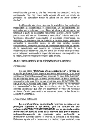 125
metafísica (la que en su dia fue “reina de las ciencias“) no lo ha
conseguido: “No hay pues duda alguna de que su modo de
proceder ha consistido hasta la fecha en un mero andar a
tientas“…
A diferencia de otras ciencias, la metafísica ha pretendido
trascender la experiencia y ofrecernos un conocimiento de
entidades en sí mismas, como Dios, el alma y el mundo en su
totalidad, a partir de conceptos racionales (a priori). Así la “razón“,
yendo más allá de los “fenómenos conocidos”, intenta encontrar
“principios absolutos” sustentados en premisas imaginarias. En
definitiva, la tendencia de la RAZÓN al buscar leyes, principios
generales o conceptos puros, es útil para ampliar nuestro
conocimiento, siempre y cuando se mantenga dentro de los límites
de la experiencia. Así cuando se rebasan los límites de la
experiencia (al hablar de Dios, del alma, del mundo en sí) se entra
en el peligroso terreno de la especulación (en el uso dogmático de
la razón), siendo imposible conocer este ámbito.
28.2.5 Teoría kantiana de la moral (Rigorismo kantiano)
Introducción
En sus obras “Metafísica de las costumbres” y “Crítica de
la razón práctica” Kant expone su teoría ético-moral, y en este
sentido su “Imperativo categórico” expresa “lo que debe hacerse“.
No se interesa tanto por la forma de entender la moral cotidiana,
sino en formular una ética cuyos principios sean UNIVERSALES y
NECESARIOS, válidos para todos. En otro sentido, no le interesan
los “contenidos” o las reglas de conducta, sino la “forma“ o los
criterios racionales que han de determinar el valor de nuestras
acciones. De ahí que su ética se encuadre dentro de las llamadas
ETICAS FORMALES.
El imperativo categórico
La moral kantiana, denominada rigorista, se basa en un
principio supremo o ley moral, que se traduce en una
exigencia (IMPERATIVO CATEGÓRICO), por el que toda acción
moral del ser humano debe estar movida solo por el DEBER,
independientemente de cualquier otra inclinación o
motivación exterior (como el interés, la amistad o la felicidad).
Debemos ayudar a los demás no por piedad, ni por amistad, sino
 