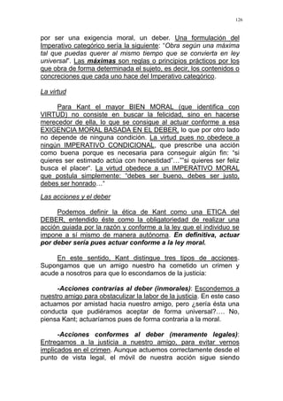 126
por ser una exigencia moral, un deber. Una formulación del
Imperativo categórico sería la siguiente: “Obra según una máxima
tal que puedas querer al mismo tiempo que se convierta en ley
universal”. Las máximas son reglas o principios prácticos por los
que obra de forma determinada el sujeto, es decir, los contenidos o
concreciones que cada uno hace del Imperativo categórico.
La virtud
Para Kant el mayor BIEN MORAL (que identifica con
VIRTUD) no consiste en buscar la felicidad, sino en hacerse
merecedor de ella, lo que se consigue al actuar conforme a esa
EXIGENCIA MORAL BASADA EN EL DEBER, lo que por otro lado
no depende de ninguna condición. La virtud pues no obedece a
ningún IMPERATIVO CONDICIONAL, que prescribe una acción
como buena porque es necesaria para conseguir algún fin: “si
quieres ser estimado actúa con honestidad”…””si quieres ser feliz
busca el placer“. La virtud obedece a un IMPERATIVO MORAL
que postula simplemente: “debes ser bueno, debes ser justo,
debes ser honrado…“
Las acciones y el deber
Podemos definir la ética de Kant como una ETICA del
DEBER, entendido éste como la obligatoriedad de realizar una
acción guiada por la razón y conforme a la ley que el individuo se
impone a sí mismo de manera autónoma. En definitiva, actuar
por deber sería pues actuar conforme a la ley moral.
En este sentido, Kant distingue tres tipos de acciones.
Supongamos que un amigo nuestro ha cometido un crimen y
acude a nosotros para que lo escondamos de la justicia:
-Acciones contrarias al deber (inmorales): Escondemos a
nuestro amigo para obstaculizar la labor de la justicia. En este caso
actuamos por amistad hacia nuestro amigo, pero ¿sería ésta una
conducta que pudiéramos aceptar de forma universal?…. No,
piensa Kant; actuaríamos pues de forma contraria a la moral.
-Acciones conformes al deber (meramente legales):
Entregamos a la justicia a nuestro amigo, para evitar vernos
implicados en el crimen. Aunque actuemos correctamente desde el
punto de vista legal, el móvil de nuestra acción sigue siendo
 