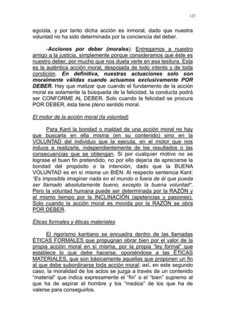 127
egoísta, y por tanto dicha acción es inmoral, dado que nuestra
voluntad no ha sido determinada por la conciencia del deber.
-Acciones por deber (morales): Entregamos a nuestro
amigo a la justicia, simplemente porque consideramos que éste es
nuestro deber, por mucho que nos duela verle en esa tesitura. Esta
es la auténtica acción moral, despojada de todo interés y de toda
condición. En definitiva, nuestras actuaciones solo son
moralmente válidas cuando actuamos exclusivamente POR
DEBER. Hay que matizar que cuando el fundamento de la acción
moral es solamente la búsqueda de la felicidad, la conducta podrá
ser CONFORME AL DEBER. Solo cuando la felicidad se procura
POR DEBER, ésta tiene pleno sentido moral.
El motor de la acción moral (la voluntad)
Para Kant la bondad o maldad de una acción moral no hay
que buscarla en ella misma (en su contenido) sino en la
VOLUNTAD del individuo que la ejecuta, en el motor que nos
induce a realizarla, independientemente de los resultados o las
consecuencias que se obtengan. Si por cualquier motivo no se
lograse el buen fin pretendido, no por ello dejaría de apreciarse la
bondad del propósito o la intención, dado que la BUENA
VOLUNTAD es en sí misma un BIEN. Al respecto sentencia Kant:
“Es imposible imaginar nada en el mundo o fuera de él que pueda
ser llamado absolutamente bueno, excepto la buena voluntad“.
Pero la voluntad humana puede ser determinada por la RAZÓN y
al mismo tiempo por la INCLINACIÓN (apetencias y pasiones).
Solo cuando la acción moral es movida por la RAZÓN se obra
POR DEBER.
Éticas formales y éticas materiales
El rigorismo kantiano se encuadra dentro de las llamadas
ÉTICAS FORMALES que propugnan obrar bien por el valor de la
propia acción moral en sí misma, por la propia “ley formal” que
establece lo que debe hacerse, oponiéndose a las ÉTICAS
MATERIALES, que son básicamente aquellas que proponen un fin
al que debe subordinarse toda acción moral; así, en este segundo
caso, la moralidad de los actos se juzga a través de un contenido
“material” que indica expresamente el “fin” o el “bien” supremo al
que ha de aspirar el hombre y los “medios” de los que ha de
valerse para conseguirlos.
 