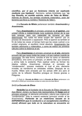12
científico, por el que un fenómeno intenta ser explicado
mediante una hipótesis”. Asimismo, señala Aristóteles que “no
hay filosofía, en sentido estricto, antes de Tales de Mileto“.
Además de filósofo, fue también excelente matemático, autor del
teorema que lleva su nombre (“Teorema de Tales“).
A la Escuela de Mileto pertenecen también Anaximandro y
Anaxímenes.
Para Anaximandro el principio universal es el apeiron, una
unidad infinita e indeterminada (una sustancia divina) de la que
todo emerge, pero con capacidad de tornarse en algo
determinado. Así, todos los seres surgen del “apeiron” por un
proceso de disociación o separación. Pero el apeiron es también el
fin de todas las cosas; el tiempo hará que las cosas vuelvan a su
unidad originaria, al equilibrio inicial absoluto. Anaximandro fue
también astrónomo y matemático, y como tal realizó los primeros
cálculos sobre la distancia al sol.
Para Anaxímenes el principio universal es el aire, elemento
primario del que nacen todas las cosas y al que vuelven cuando se
corrompen. De esta forma, concibe el aire no como un elemento
atmosférico, sino como un principio, un aliento vital, que conserva
y anima todo lo existente. Para explicar cómo se forman los
objetos sólidos, Anaxímenes introdujo el concepto de
“condensación“, proceso mediante el cual el aire, elemento
invisible, se transforma en entidades visibles. Después de su
muerte, Mileto será arrasado por los persas (494 aC) pero el
centro de la reflexión filosófica prosigue en Grecia gracias a
Pitágoras.
(*) Tanto la Escuela de Mileto como la Escuela de Éfeso pertenecen a la
ESCUELA JONIA por encontrarse ambas en esta zona de Asia Menor.
2.4.2 La Escuela de Éfeso
Heráclito fue el fundador de la Escuela de Éfeso (situada en
Asia Menor: Jonia) y su figura más representativa. El fuego será el
principio universal, el elemento primordial y eterno que origina por
“condensación” toda la materia existente (principio similar al de
Anaxímenes). Partiendo de un relativismo basado en la
EXPERIENCIA (que le conducirá a un escepticismo científico y
moral) afirmará que todo en la naturaleza se encuentra en
 