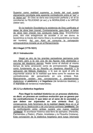 130
Superior como realidad suprema, a través del cual queda
plenamente conciliada esta aparente contradicción entre el “ser” y
el “deber ser“. En Dios se daría esa conjunción perfecta y en él se
conciliarían la FELICIDAD (el ser) y la MORALIDAD o la VIRTUD
(deber ser).
En la tradición Escolástica la existencia de Dios justificaba el
deber de obrar bien (moral). Contrariamente, para Kant, el deber
de obrar bien (moral) nos conducirá hasta Dios. Encontramos
pues, dos vías antagónicas de acceder a un ser divino: la
teocéntrica (a través del mismo Dios) y la antropocéntrica (a través
del hombre). Así con Kant se consuma la concepción
antropocéntrica iniciada ya en el Renacimiento.
28.3 Hegel (1770-1831)
28.3.1 Introducción
Hegel es otro de los grandes pensadores germanos junto
con Kant, pero a la vez una de las figuras más abstractas y
oscuras del Idealismo alemán. Nadie como él disfrutó al mismo
tiempo de tanta veneración como de animadversión. Propugna
como fundamento de su filosofía un Idealismo Absoluto y la
aplicación del Método Dialéctico, o lo que es igual el arte de
argumentar acerca de la realidad que tiene como fin resolver las
contradicciones del pensamiento en una síntesis final.
Básicamente existen tres concepciones o planteamientos
dialécticos: el platónico y el hegeliano (de tendencia idealista), y
el marxista (de tendencia materialista).
28.3.2 La dialéctica hegeliana
Para Hegel la realidad histórica es un proceso dialéctico,
es decir, un proceso en continua evolución que se genera por
las contradicciones (*) que laten en el seno de la sociedad, y
que deben ser superadas en una síntesis final. En
consecuencia, todo fenómeno de la realidad (tesis) lleva en sí el
germen de su destrucción o de una fuerza contraria (antítesis). De
la confrontación entre ambas surgirá una nueva realidad
(síntesis). El acontecer histórico está lleno de ejemplos: (Heráclito,
Parménides y Platón), (Platón, Aristóteles y la Filosofía Cristiana).
Esta concepción de la dialéctica hegeliana será luego retomada
 