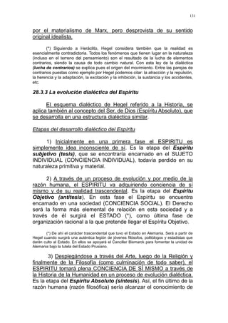 131
por el materialismo de Marx, pero desprovista de su sentido
original idealista.
(*) Siguiendo a Heráclito, Hegel considera también que la realidad es
esencialmente contradictoria. Todos los fenómenos que tienen lugar en la naturaleza
(incluso en el terreno del pensamiento) son el resultado de la lucha de elementos
contrarios, siendo la causa de todo cambio natural. Con esta ley de la dialéctica
(lucha de contrarios) se explica pues el origen del movimiento. Entre las parejas de
contrarios puestas como ejemplo por Hegel podemos citar: la atracción y la repulsión,
la herencia y la adaptación, la excitación y la inhibición, la sustancia y los accidentes,
etc.
28.3.3 La evolución dialéctica del Espíritu
El esquema dialéctico de Hegel referido a la Historia, se
aplica también al concepto del Ser, de Dios (Espíritu Absoluto), que
se desarrolla en una estructura dialéctica similar.
Etapas del desarrollo dialéctico del Espíritu
1) Inicialmente en una primera fase el ESPIRITU es
simplemente idea inconsciente de sí. Es la etapa del Espíritu
subjetivo (tesis), que se encontraría encarnado en el SUJETO
INDIVIDUAL (CONCIENCIA INDIVIDUAL), todavía perdido en su
naturaleza primitiva y material.
2) A través de un proceso de evolución y por medio de la
razón humana, el ESPIRITU va adquiriendo conciencia de sí
mismo y de su realidad trascendental. Es la etapa del Espíritu
Objetivo (antítesis). En esta fase el Espíritu se encuentra
encarnado en una sociedad (CONCIENCIA SOCIAL). El Derecho
será la forma más elemental de relación en esta sociedad y a
través de él surgirá el ESTADO (*), como última fase de
organización racional a la que pretende llegar el Espíritu Objetivo.
(*) De ahí el carácter trascendental que tuvo el Estado en Alemania. Será a partir de
Hegel cuando surgirá una auténtica legión de jóvenes filósofos, politólogos y estadistas que
darán culto al Estado. En ellos se apoyará el Canciller Bismarck para fomentar la unidad de
Alemania bajo la tutela del Estado Prusiano.
3) Desplegándose a través del Arte, luego de la Religión y
finalmente de la Filosofía (como culminación de todo saber), el
ESPIRITU tomará plena CONCIENCIA DE SÍ MISMO a través de
la Historia de la Humanidad en un proceso de evolución dialéctica.
Es la etapa del Espíritu Absoluto (síntesis). Así, el fin último de la
razón humana (razón filosófica) sería alcanzar el conocimiento de
 