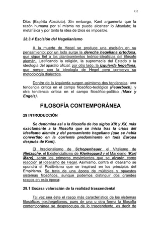 132
Dios (Espíritu Absoluto). Sin embargo, Kant argumenta que la
razón humana por sí misma no puede alcanzar lo Absoluto; la
metafísica y por tanto la idea de Dios es imposible.
28.3.4 Escisión del Hegelianismo
À la muerte de Hegel se produce una escisión en su
pensamiento: por un lado surge la derecha hegeliana ortodoxa,
que sigue fiel a los planteamientos teórico-idealistas del filósofo
alemán, justificando la religión, la supremacía del Estado y la
ideología del aparato oficial; por otro lado, la izquierda hegeliana,
que rompe con la ideología de Hegel pero conserva su
metodología dialéctica.
Dentro de la izquierda surgen asimismo dos tendencias: una
tendencia crítica en el campo filosófico-teológico (Feuerbach), y
otra tendencia crítica en el campo filosófico-político (Marx y
Engels).
FILOSOFÍA CONTEMPORÁNEA
29 INTRODUCCIÓN
Se denomina así a la filosofía de los siglos XIX y XX, más
exactamente a la filosofía que se inicia tras la crisis del
idealismo alemán y del pensamiento hegeliano (que se había
convertido en la corriente predominante en toda Europa
después de Kant).
El Irracionalismo de Schopenhauer, el Vitalismo de
Nietzsche, el Existencialismo de Kierkegaard y el Marxismo (Karl
Marx), serán los primeros movimientos que se alzarán como
reacción al Idealismo de Hegel. Asimismo, contra el idealismo se
opondrá el Positivismo que se inspirará en los principios del
Empirismo. Se trata de una época de múltiples y opuestos
sistemas filosóficos, aunque podemos distinguir dos grandes
rasgos en esta época:
29.1 Escasa valoración de la realidad trascendental
Tal vez sea éste el rasgo más característico de los sistemas
filosóficos posthegelianos, pues de una u otra forma la filosofía
contemporánea se despreocupa de lo trascendente, es decir de
 