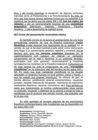 133
Dios y del mundo espiritual (a excepción de algunas corrientes
menores como el Personalismo o la Fenomenología). Es más, se
diría que esta época parece definirse incluso por su oposición a lo
espiritual (se ha dicho que los siglos XIX y XX son los siglos del
ateismo) y por un reconocimiento expreso de una mentalidad
pragmática (Marxismo, Vitalismo, Positivismo, Filosofía
Analítica…), para desentrañar la realidad social.
29.2 Crisis del pensamiento racionalista clásico
Es también común en la época el asentamiento de una duda
generalizada respecto de que la filosofía tradicional (razón
filosófica) pueda alcanzar una descripción de la realidad, en el
sentido de que la facultad racional pueda servir como instrumento
para llegar a un conocimiento absoluto, objetivo y universal. Así se
declara que solo las ciencias empíricas (basadas en la
experimentación) son capaces de obtener un verdadero
conocimiento de lo real y llevarnos a un progreso ilimitado,
postulados que irán ganando reconocimiento y haciendo
tambalearse los cimientos de la Filosofía tradicional. Consecuencia
de esta actitud ha sido la instauración de una “mentalidad
cientificista” en la estructura vital del hombre de los siglos XIX y
XX. Es cierto que esta mentalidad cientificista no ha llevado
aparejado un progreso humano (a nivel político, social y moral), y
que ha creado sus propios “monstruos” (la cámara de gas, la
bomba atómica, proliferación arsenal armamentístico, injusticias
sociales, oleadas masivas de refugiados, nacimiento de regímenes
intolerantes (fascismo, nazismo, comunismo, etc). Pero también es
cierto que, básicamente, el hombre contemporáneo sigue siendo
un profundo ”creyente” o defensor de la ciencia, a pesar de toda la
perplejidad que le produce ese extraño mundo, esa angustia vital
en la que vive.
En este apartado se recogen algunos de los movimientos
filosóficos contemporáneos más importantes que se desarrollan en
los siglos XIX y XX.
Irracionalismo: Schopenhauer
Positivismo: Comte, Stuart Mill, Spencer
Vitalismo: Bergson, Dilthey, Nietzsche
Raciovitalismo: Ortega y Gasset
Marxismo: Marx, Engels
Fenomenología: Husserl
Existencialismo: Kieerkegaard, Heidegger, Camus, Jaspers, Sartre).
Neopositivismo (Filosofía analítica): Bertrand Rusell, Wittgenstein, Carnap
 