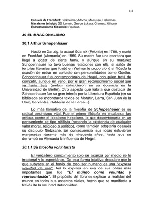 134
Escuela de Frankfurt: Horkheimer, Adorno, Marcusse, Habermas.
Marxismo del siglo XX: Lennin, George Lukacs, Gramsci, Althuser
Estructuralismo filosófico: Foucault.
30 EL IRRACIONALISMO
30.1 Arthur Schopenhauer
Nació en Danzig, la actual Gdansk (Polonia) en 1788, y murió
en Frankfurt (Alemania) en 1860. Su madre fue una escritora que
llegó a gozar de cierta fama, y aunque en su madurez
Schopenhauer no tuvo buenas relaciones con ella, el salón de
tertulias literarias que fundó en Weimar le proporcionó al filósofo la
ocasión de entrar en contacto con personalidades como Goethe.
Schopenhauer fue contemporáneo de Hegel, con quien trató de
competir, aunque en vano, por el gran reconocimiento social que
ya tenía éste (ambos coincidieron en su docencia en la
Universidad de Berlín). Otro aspecto que habría que destacar de
Schopenhauer fue su gran interés por la Literatura Española (en su
biblioteca se encontraron textos de Moratín, Larra, San Juan de la
Cruz, Cervantes, Calderón de la Barca...).
Lo más llamativo de la filosofía de Schopenhauer es su
radical pesimismo vital. Fue el primer filósofo en encabezar las
críticas contra el idealismo hegeliano, lo que desembocaría en un
pensamiento de tipo nihilista (negando la existencia de cualquier
valor moral, religioso o político), como también adoptaría después
su discípulo Nietzsche. En consecuencia, sus ideas estuvieron
marginadas durante más de cincuenta años, hasta que se
derrumbó en Alemania la influencia de Hegel.
30.1.1 Su filosofía voluntarista
El verdadero conocimiento solo se alcanza por medio de lo
irracional y lo espontáneo. De esta forma intuitiva descubre que lo
que subyace en el fondo de todo ser humano es una “expresa
voluntad de vivir“. Así lo expresa en una de sus obras más
importantes que fue “El mundo como voluntad y
representación”. El propósito del libro es explicar la realidad del
mundo en todos sus aspectos vitales, hecho que se manifiesta a
través de la voluntad del individuo.
 