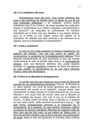 135
30.1.2 La metafísica del amor
Schopenhauer hace del amor (“esa fuerza soberana que
atrae a dos individuos de distinto sexo“) el objeto de una de sus
más profundas reflexiones y se pregunta “¿Cómo puede
entenderse que el ser humano, de raíces egoístas tan profundas,
acepte el sometimiento que implica entregarse voluntariamente a
otra persona?”. Su respuesta es contundente: “El individuo
arrebatado por el amor cree que obedece a sus propios deseos,
pero en el fondo es una simple víctima del engaño de la
naturaleza. En realidad solo está sirviendo a los intereses de la
especie, que es la procreación y la perpetuación“.
30.1.3 Arte y ascetismo
La vida es una rueda incesante de deseos insatisfechos. En
palabras del filósofo: “una sed que nunca se agota”. En
consecuencia, la existencia es irremediablemente dolorosa. Para
liberarse temporalmente de este sufrimiento al que nos somete
continuamente la vida, el hombre debe darse a la contemplación
artística, pero una liberación definitiva solo puede lograrse
mediante un riguroso ascetismo (negación de todos los deseos).
En este sentido, su pensamiento es de una clara influencia
oriental, sobre todo del Budismo.
30.1.4 Dios en la filosofía de Schopenhauer
Lo primero que hay que matizar es que el tema de Dios está
excluido de sus planteamientos filosóficos. Para él, “la filosofía es
un saber general, una suma de juicios generales que implica el
conocimiento del mundo en su totalidad”…aunque añade “este
conocimiento no debe consistir en el descubrimiento de una causa
eficiente o una causa final del mundo, dado que la filosofía no
debe investigar las causas, sino solo lo que es la realidad del
mundo…no debe inquirir de dónde viene ni adónde va, ni siquiera
por qué razón existe…debe examinar únicamente lo que es…” De
esta forma, Schopenhauer renuncia a la búsqueda de lo
trascendente, de lo absoluto. En este sentido, podríamos calificar
su postura de ateísmo postulante. Rechaza así cualquier visión de
Dios, bien sea del Dios judío, al que califica de ”fábula judía”, o
bien sea del Dios cristiano, que no sería más que una prolongación
de aquél. Hasta la idea del panteísmo le horroriza (Dios implícito
 