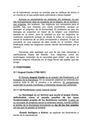 136
en la naturaleza), porque no concibe que se califique de divino a
un mundo en el que existe tanto sufrimiento y tanta maldad.
Aunque su pensamiento es antiteísta, sin embargo, no por
ello Schopenhauer deja de ocuparse de la religión, de su función y
sus orígenes. Así sostiene: “las religiones son necesarias para el
pueblo, hay que tratarlas con cierto miramiento, aunque se
opongan al progreso de la humanidad. El problema es que los
teólogos se empeñan en hacer de la religión una metafísica
basada en la razón, pero la realidad es que las religiones se
sostienen solamente porque ya desde la niñez se inculca en la
mente la existencia de un Dios omnipotente y absoluto, lo que se
convierte en una especie de idea innata en el hombre…Pero
finalmente todas las religiones caerán siendo derrumbadas por la
ciencia”.
Cerramos este apartado con una de las más conocidas y
clarificadoras frases del filósofo: “Las religiones, como las
luciérnagas, necesitan de la oscuridad para brillar”…es decir, no
tendrían ninguna influencia sin el ciego fervor del pueblo que las
acoge.
31 POSITIVISMO
31.1 August Comte (1798-1857)
El francés August Comte es el creador del Positivismo y el
fundador de la Sociología. En su acepción adjetival se entiende por
positivo todo lo útil, lo practico o lo efectivo. El pensamiento
positivista se puede manifestar o interpretar desde tres vertientes:
31.1.1 El Positivismo como ciencia social
La Sociología es un término que acuñó el propio Comte,
definiéndola como el estudio positivo de las leyes
fundamentales propias de los fenómenos sociales. A partir de
su concepto de progreso social (o dinámica social), Comte justifica
el ámbito de la Sociología formulando su ley de los tres estados
por los que ha pasado el hombre:
-Estado teológico o ficticio: se explican los fenómenos a
través de lo sobrenatural.
 
