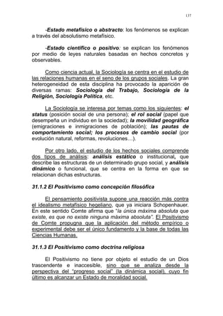137
-Estado metafísico o abstracto: los fenómenos se explican
a través del absolutismo metafísico.
-Estado científico o positivo: se explican los fenómenos
por medio de leyes naturales basadas en hechos concretos y
observables.
Como ciencia actual, la Sociología se centra en el estudio de
las relaciones humanas en el seno de los grupos sociales. La gran
heterogeneidad de esta disciplina ha provocado la aparición de
diversas ramas: Sociología del Trabajo, Sociología de la
Religión, Sociología Política, etc.
La Sociología se interesa por temas como los siguientes: el
status (posición social de una persona); el rol social (papel que
desempeña un individuo en la sociedad); la movilidad geográfica
(emigraciones e inmigraciones de población); las pautas de
comportamiento social; los procesos de cambio social (por
evolución natural, reformas, revoluciones…).
Por otro lado, el estudio de los hechos sociales comprende
dos tipos de análisis: análisis estático o institucional, que
describe las estructuras de un determinado grupo social, y análisis
dinámico o funcional, que se centra en la forma en que se
relacionan dichas estructuras.
31.1.2 El Positivismo como concepción filosófica
El pensamiento positivista supone una reacción más contra
el idealismo metafísico hegeliano, que ya iniciara Schopenhauer.
En este sentido Comte afirma que “la única máxima absoluta que
existe, es que no existe ninguna máxima absoluta”. El Positivismo
de Comte propugna que la aplicación del método empírico o
experimental debe ser el único fundamento y la base de todas las
Ciencias Humanas.
31.1.3 El Positivismo como doctrina religiosa
El Positivismo no tiene por objeto el estudio de un Dios
trascendente e inaccesible, sino que se analiza desde la
perspectiva del “progreso social” (la dinámica social), cuyo fin
último es alcanzar un Estado de moralidad social.
 