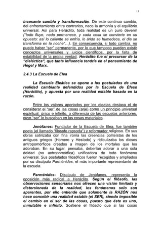 13
incesante cambio y transformación. De este continuo cambio,
del enfrentamiento entre contrarios, nace la armonía y el equilibrio
universal. Así para Heráclito, toda realidad es un puro devenir
(“todo fluye, nada permanece, y cada cosa se convierte en su
opuesto: así lo caliente se enfría, lo árido se humedece, el dia se
transforma en la noche“…). En consecuencia, si todo cambia, no
puede haber “ser” permanente, por lo que tampoco pueden existir
conceptos universales y juicios científicos, por la falta de
estabilidad de la propia verdad. Heráclito fue el precursor de la
“dialéctica“, que tanta influencia tendría en el pensamiento de
Hegel y Marx.
2.4.3 La Escuela de Elea
La Escuela Eleática se opone a los postulados de una
realidad cambiante defendidos por la Escuela de Éfeso
(Heráclito), y apuesta por una realidad estable basada en la
razón.
Entre los valores aportados por los eleatas destaca el de
considerar el “ser” de las cosas (arjé) como un principio universal
espiritual, único e infinito, a diferencia de las escuelas anteriores,
cuyo “ser” lo buscaban en las cosas materiales.
Jenófanes: Fundador de la Escuela de Elea, fue también
poeta (el llamado “filósofo rapsoda“) y reformador religioso. En sus
obras satirizaba con fina ironía las creencias politeístas de los
antiguos griegos (Homero y Hesíodo) y ridiculizaba los dioses
antropomórficos creados a imagen de los mortales que los
adoraban. En su lugar, pensaba, deberían adorar a una sola
deidad (no antropomórfica) unificadora de todo fenómeno
universal. Sus postulados filosóficos fueron recogidos y ampliados
por su discípulo Parménides, el más importante representante de
la escuela.
Parménides: Discípulo de Jenófanes, representa la
oposición más radical a Heráclito. Según el filósofo, las
observaciones sensoriales nos ofrecen una visión limitada y
distorsionada de la realidad, los fenómenos solo son
aparentes, por ello entiende que solamente la RAZÓN nos
hace concebir una realidad estable (el SER), siendo imposible
el cambio en el ser de las cosas, puesto que éste es uno,
inmutable e infinito. Sostiene el filósofo que si las cosas
 