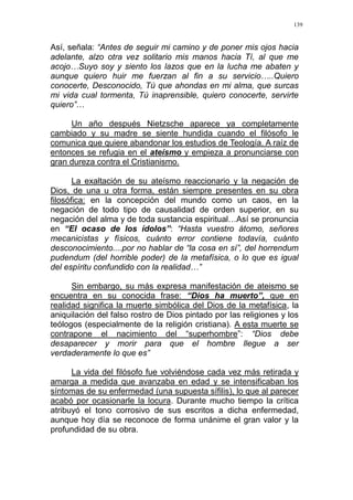 139
Así, señala: “Antes de seguir mi camino y de poner mis ojos hacia
adelante, alzo otra vez solitario mis manos hacia Tí, al que me
acojo…Suyo soy y siento los lazos que en la lucha me abaten y
aunque quiero huir me fuerzan al fin a su servicio…..Quiero
conocerte, Desconocido, Tú que ahondas en mi alma, que surcas
mi vida cual tormenta, Tú inaprensible, quiero conocerte, servirte
quiero”…
Un año después Nietzsche aparece ya completamente
cambiado y su madre se siente hundida cuando el filósofo le
comunica que quiere abandonar los estudios de Teología. A raíz de
entonces se refugia en el ateísmo y empieza a pronunciarse con
gran dureza contra el Cristianismo.
La exaltación de su ateísmo reaccionario y la negación de
Dios, de una u otra forma, están siempre presentes en su obra
filosófica: en la concepción del mundo como un caos, en la
negación de todo tipo de causalidad de orden superior, en su
negación del alma y de toda sustancia espiritual…Así se pronuncia
en “El ocaso de los ídolos”: “Hasta vuestro átomo, señores
mecanicistas y físicos, cuánto error contiene todavía, cuánto
desconocimiento....por no hablar de “la cosa en sí”, del horrendum
pudendum (del horrible poder) de la metafísica, o lo que es igual
del espíritu confundido con la realidad…”
Sin embargo, su más expresa manifestación de ateismo se
encuentra en su conocida frase: “Dios ha muerto”, que en
realidad significa la muerte simbólica del Dios de la metafísica, la
aniquilación del falso rostro de Dios pintado por las religiones y los
teólogos (especialmente de la religión cristiana). A esta muerte se
contrapone el nacimiento del “superhombre”: “Dios debe
desaparecer y morir para que el hombre llegue a ser
verdaderamente lo que es”
La vida del filósofo fue volviéndose cada vez más retirada y
amarga a medida que avanzaba en edad y se intensificaban los
síntomas de su enfermedad (una supuesta sífilis), lo que al parecer
acabó por ocasionarle la locura. Durante mucho tiempo la crítica
atribuyó el tono corrosivo de sus escritos a dicha enfermedad,
aunque hoy día se reconoce de forma unánime el gran valor y la
profundidad de su obra.
 