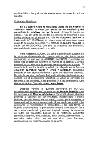 141
espíritu del hombre y el mundo terrenal como fundamento de toda
realidad.
Critica a la Metafísica
En su crítica hacia la Metafísica parte de un hecho: la
auténtica verdad se capta por medio de los sentidos y del
conocimiento intuitivo, no por la razón (frecuente fuente de
errores). Hay por tanto dos modos de concebir la existencia o dos
modos de estar en el mundo: uno referido al hombre intuitivo (a
través de la INTUICION) que se preocupa de vivir realmente, aun a
costa de su propia existencia, y el referido al hombre racional (a
través del RACIOCINIO), que solo se preocupa por sobrevivir,
desperdiciando y renunciando a su vida.
Para Nietzsche, SOCRATES sería el primer gran culpable de
la situación degenerada de nuestra cultura, del inicio de su
decadencia, ya que con su ACTITUD RACIONAL y represiva se
niega todo el potencial instintivo, el mundo de lo corporal y la vida
pasional, y con ello toda la pujanza creadora del ser humano. El
resentimiento contra la vida quedará ya reflejado en la famosa
ecuación socrática: “razón = virtud = felicidad“, convertida
después en una argucia dialéctica a partir del Idealismo platónico.
De esta forma, si en la Grecia Antigua la virtud equivalía a fuerza y
nobleza, en el pensamiento socrático, la virtud se convierte en
renuncia a los placeres, a las pasiones y a las ambiciones. Con
ello se iniciará en Grecia la moral de esclavos.
Después vendría la quimera ideológica de PLATON,
escindiendo la realidad en dos mundos (el Mundo Sensible o de
los sentidos y el Mundo Inteligible o Racional), dando absoluta
prioridad al segundo por ser inmutable, imperecedero y eterno
(llamado también Mundo de las Ideas), cuando para Nietzsche la
única realidad es la que corresponde al mundo de los sentidos (lo
cambiante, la multiplicidad, lo perecedero…). De esta forma, la
filosofía tradicional nos ha presentado siempre la concepción falsa
de un mundo ordenado y racional, trayendo consigo la invención
de todos los conceptos básicos de la metafísica occidental
(esencia, sustancia, dios, absoluto, alma, unidad, permanencia…),
entidades todas ellas que no son sino puras ficciones,
consecuencia del poder fascinador de la razón.
 