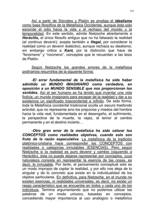 142
Así a partir de Sócrates y Platón se prodiga el idealismo
como base filosófica de la Metafísica Occidental, aunque ésta solo
esconde el odio hacia la vida y el rechazo del mundo y la
temporalidad. En este sentido, admite Nietzsche abiertamente a
Heráclito, el único filosofo antiguo que no ha falseado la realidad
(el continuo devenir); acepta también a Hegel, por considerar la
realidad como un devenir dialéctico, aunque rechaza su idealismo;
sin embargo critica a Kant, por la distinción que hace de
“fenómeno” y “noúmeno“, conceptos que le recuerdan a las tesis
de Platón.
Según Nietzsche los grandes errores de la metafísica
podríamos resumirlos de la siguiente forma:
-El error fundamental de la metafísica ha sido haber
admitido un MUNDO IMAGINARIO como verdadero, en
oposición a un MUNDO SENSIBLE que nos proporcionan los
sentidos. Así el ser humano se ha tenido que inventar una vida
ficticia, un mundo imaginario para escapar de la realidad y dar a su
existencia un significado trascendental e infinito. De esta forma,
toda la Metafísica occidental tradicional oculta un oscuro trasfondo
antivital, que no representa sino los prejuicios y miedos del hombre
hacia la vida real, fundamentada en el desengaño, el sufrimiento,
la perspectiva de la muerte, la vejez, el temor al cambio
permanente y en el destino incierto…
-Otro gran error de la metafísica ha sido valorar los
CONCEPTOS como realidades objetivas, cuando solo son
fruto de la razón especulativa. La metafísica de la tradición
platónico-cristiana hace corresponder los CONCEPTOS con
realidades o categorías inmutables (ESENCIAS). Pero según
Nietzsche si la realidad es puro devenir y cambio (siguiendo a
Heráclito), ésta no puede dejarse representar por conceptos, cuya
naturaleza consiste en representar la esencia de las cosas, es
decir, lo inmutable. Por tanto, el pensamiento conceptual solo es
un modo impropio de captar la realidad, y por ello nos aleja de lo
singular y de lo concreto que existe en la individualidad de los
objetos particulares. En definitiva, para Nietzsche, en el mundo no
existen esencias, ni realidades universales, es decir, no existe un
rasgo característico que se encuentre en todos y cada uno de los
individuos. Termina argumentando que no podemos utilizar las
palabras de un modo univoco, basadas en conceptos,
concediendo mayor importancia al uso analógico o metafórico
 