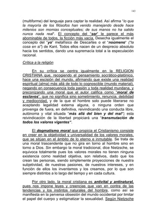 143
(multiforme) del lenguaje para captar la realidad. Así afirma “lo que
la mayoría de los filósofos han venido manejando desde hace
milenios son momias conceptuales; de sus manos no ha salido
nunca nada real“. El concepto del “ser” le parece el más
abominable de todos, la ficción más vacía. Desecha igualmente el
concepto del “yo” metafísico de Descartes o el “noúmeno“ (“la
cosa en si”) de Kant. Todos ellos nacen de un desprecio absoluto
hacia los sentidos, dando una supremacía total a la especulación
racional.
Crítica a la religión
En su crítica se centra igualmente en la RELIGION
CRISTIANA que, recogiendo el pensamiento socrático-platónico,
hace una escisión del mundo, afirmando que existe una realidad
espiritual (alma) más allá de todo lo cognoscible (mundo material),
negando en consecuencia toda pasión y toda realidad mundana, y
preconizando una moral que el autor califica como “moral de
esclavos“, que no significa sino sometimiento, renuncia, debilidad
y mediocridad, y de la que el hombre solo puede liberarse no
aceptando legalidad externa alguna, o ninguna orden que
provenga de fuera, en definitiva, reivindicando una conducta libre,
autónoma y vital situada “más allá del bien y del mal“; esta
reivindicación de la libertad propiciará una “transmutación de
todos los valores vigentes“.
El dogmatismo moral que propicia el Cristianismo consiste
en creer en la objetividad y universalidad de los valores morales,
que se sitúan en el ámbito de lo eterno e inmutable. Se trata de
una moral trascendente que no gira en torno al hombre sino en
torno a Dios. Sin embargo la moral tradicional, dice Nietzsche, se
equivoca totalmente pues los valores morales no tienen ninguna
existencia como realidad objetiva, son relativos, dado que los
crean las personas, siendo simplemente proyecciones de nuestra
subjetividad, de nuestras pasiones, de nuestros intereses, y en
función de ellos los inventamos y los creamos, por lo que son
siempre distintos a lo largo del tiempo y en cada cultura.
Por otro lado, la moral cristiana es antivital y antinatural,
pues nos impone leyes y creencias que van en contra de las
tendencias y los instintos naturales del hombre, como así se
manifiesta en la perversa obsesión del mundo occidental por limitar
el papel del cuerpo y estigmatizar la sexualidad. Según Nietzsche
 