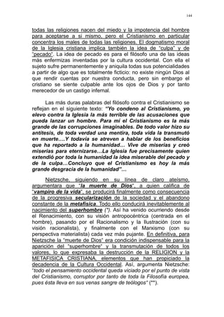 144
todas las religiones nacen del miedo y la impotencia del hombre
para aceptarse a si mismo, pero el Cristianismo en particular
concentra los males de todas las religiones. El dogmatismo moral
de la Iglesia cristiana implica también la idea de “culpa” y de
“pecado“. La idea de pecado es para el filósofo una de las ideas
más enfermizas inventadas por la cultura occidental. Con ella el
sujeto sufre permanentemente y aniquila todas sus potencialidades
a partir de algo que es totalmente ficticio: no existe ningún Dios al
que rendir cuentas por nuestra conducta, pero sin embargo el
cristiano se siente culpable ante los ojos de Dios y por tanto
merecedor de un castigo infernal.
Las más duras palabras del filósofo contra el Cristianismo se
reflejan en el siguiente texto: “Yo condeno al Cristianismo, yo
elevo contra la Iglesia la más terrible de las acusaciones que
pueda lanzar un hombre. Para mí el Cristianismo es la más
grande de las corrupciones imaginables. De todo valor hizo su
antítesis, de toda verdad una mentira, toda vida la transmutó
en muerte….Y todavía se atreven a hablar de los beneficios
que ha reportado a la humanidad… Vive de miserias y creó
miserias para eternizarse…La Iglesia fue precisamente quien
extendió por toda la humanidad la idea miserable del pecado y
de la culpa…Concluyo que el Cristianismo es hoy la más
grande desgracia de la humanidad”…
Nietzsche, siguiendo en su línea de claro ateísmo,
argumentara que “la muerte de Dios“, a quien califica de
“vampiro de la vida“, se producirá finalmente como consecuencia
de la progresiva secularización de la sociedad y el abandono
constante de la metafísica. Todo ello conducirá inevitablemente al
nacimiento del superhombre (*). Así ha venido ocurriendo desde
el Renacimiento, con su visión antropocéntrica (centrada en el
hombre), pasando por el Racionalismo y la Ilustración (con su
visión racionalista), y finalmente con el Marxismo (con su
perspectiva materialista) cada vez más pujante. En definitiva, para
Nietzsche la “muerte de Dios“ era condición indispensable para la
aparición del “superhombre“ y la transmutación de todos los
valores, lo que expresaba la destrucción de la RELIGION y la
METAFISICA CRISTIANA, elementos que han propiciado la
decadencia de la Cultura Occidental. Así, argumenta Nietzsche:
“todo el pensamiento occidental queda viciado por el punto de vista
del Cristianismo, corruptor por tanto de toda la Filosofía europea,
pues ésta lleva en sus venas sangre de teólogos“ (**).
 