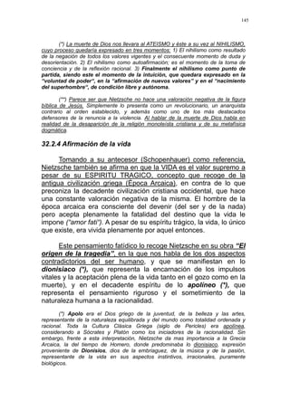 145
(*) La muerte de Dios nos llevara al ATEISMO y éste a su vez al NIHILISMO,
cuyo proceso quedaría expresado en tres momentos: 1) El nihilismo como resultado
de la negación de todos los valores vigentes y el consecuente momento de duda y
desorientación. 2) El nihilismo como autoafirmación; es el momento de la toma de
conciencia y de la reflexión racional. 3) Finalmente el nihilismo como punto de
partida, siendo este el momento de la intuición, que quedara expresado en la
“voluntad de poder“, en la “afirmación de nuevos valores” y en el “nacimiento
del superhombre“, de condición libre y autónoma.
(**) Parece ser que Nietzsche no hace una valoración negativa de la figura
bíblica de Jesús. Simplemente lo presenta como un revolucionario, un anarquista
contrario al orden establecido, y además como uno de los más destacados
defensores de la renuncia a la violencia. Al hablar de la muerte de Dios habla en
realidad de la desaparición de la religión monoteísta cristiana y de su metafísica
dogmática.
32.2.4 Afirmación de la vida
Tomando a su antecesor (Schopenhauer) como referencia,
Nietzsche también se afirma en que la VIDA es el valor supremo a
pesar de su ESPIRITU TRAGICO, concepto que recoge de la
antigua civilización griega (Época Arcaica), en contra de lo que
preconiza la decadente civilización cristiana occidental, que hace
una constante valoración negativa de la misma. El hombre de la
época arcaica era consciente del devenir (del ser y de la nada)
pero acepta plenamente la fatalidad del destino que la vida le
impone (“amor fati“). A pesar de su espíritu trágico, la vida, lo único
que existe, era vivida plenamente por aquel entonces.
Este pensamiento fatídico lo recoge Nietzsche en su obra “El
origen de la tragedia”, en la que nos habla de los dos aspectos
contradictorios del ser humano, y que se manifiestan en lo
dionisiaco (*), que representa la encarnación de los impulsos
vitales y la aceptación plena de la vida tanto en el gozo como en la
muerte), y en el decadente espíritu de lo apolíneo (*), que
representa el pensamiento riguroso y el sometimiento de la
naturaleza humana a la racionalidad.
(*) Apolo era el Dios griego de la juventud, de la belleza y las artes,
representante de la naturaleza equilibrada y del mundo como totalidad ordenada y
racional. Toda la Cultura Clásica Griega (siglo de Pericles) era apolínea,
considerando a Sócrates y Platón como los iniciadores de la racionalidad. Sin
embargo, frente a esta interpretación, Nietzsche da mas importancia a la Grecia
Arcaica, la del tiempo de Homero, donde predominaba lo dionisiaco, expresión
proveniente de Dionisios, dios de la embriaguez, de la música y de la pasión,
representante de la vida en sus aspectos instintivos, irracionales, puramente
biológicos.
 