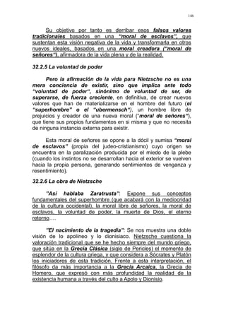 146
Su objetivo por tanto es derribar esos falsos valores
tradicionales basados en una “moral de esclavos”, que
sustentan esta visión negativa de la vida y transformarla en otros
nuevos ideales, basados en una moral creadora (“moral de
señores“), afirmadora de la vida plena y de la realidad.
32.2.5 La voluntad de poder
Pero la afirmación de la vida para Nietzsche no es una
mera conciencia de existir, sino que implica ante todo
“voluntad de poder“, sinónimo de voluntad de ser, de
superarse, de fuerza creciente, en definitiva, de crear nuevos
valores que han de materializarse en el hombre del futuro (el
“superhombre” o el “ubermensch“), un hombre libre de
prejuicios y creador de una nueva moral (“moral de señores“),
que tiene sus propios fundamentos en si misma y que no necesita
de ninguna instancia externa para existir.
Esta moral de señores se opone a la dócil y sumisa “moral
de esclavos” (propia del judeo-cristianismo) cuyo origen se
encuentra en la paralización producida por el miedo de la plebe
(cuando los instintos no se desarrollan hacia el exterior se vuelven
hacia la propia persona, generando sentimientos de venganza y
resentimiento).
32.2.6 La obra de Nietzsche
”Así hablaba Zaratrusta”: Expone sus conceptos
fundamentales del superhombre (que acabará con la mediocridad
de la cultura occidental), la moral libre de señores, la moral de
esclavos, la voluntad de poder, la muerte de Dios, el eterno
retorno….
”El nacimiento de la tragedia”: Se nos muestra una doble
visión de lo apolíneo y lo dionisiaco. Nietzsche cuestiona la
valoración tradicional que se he hecho siempre del mundo griego,
que sitúa en la Grecia Clásica (siglo de Pericles) el momento de
esplendor de la cultura griega, y que considera a Sócrates y Platón
los iniciadores de esta tradición. Frente a esta interpretación, el
filósofo da más importancia a la Grecia Arcaica, la Grecia de
Homero, que expresó con más profundidad la realidad de la
existencia humana a través del culto a Apolo y Dionisio.
 