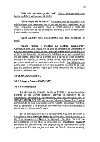 147
”Más allá del bien y del mal”: Una crítica generalizada
hacia los falsos valores occidentales.
”Genealogía de la moral”: Mantiene que el judaísmo y el
cristianismo son expresión de todos los valores negativos de la
vida. Emprende una crítica hacia la moral vigente a partir del
origen y evolución de los conceptos morales y de la consecuente
inversión de los valores.
”Ecce Homo”: Una autobiografía que dejó inacabada al
morir.
”Sobre verdad y mentira en sentido extramoral”:
Comienza con una fábula en la que se muestra el lamentable y
caduco estado en el que se encuentra el intelecto humano. Aborda
el tema del lenguaje, formado por palabras, a su vez formadoras
de conceptos, creyéndose siempre que a través de ellos podemos
expresar la realidad, la verdad de las cosas. Pero nos engañamos,
porque la realidad es continuamente cambiante. En definitiva, los
conceptos (el lenguaje) no sirven para captar la esencia de la vida,
que es continuo devenir (idea que toma Nietzsche de la antigua
filosofía de Heráclito).
33 EL RACIOVITALISMO
33.1 Ortega y Gasset (1883-1955)
33.1.1 Introducción
La derrota de España frente a EEUU y la consecuente
pérdida de las últimas colonias, provocó la aparición de un
sentimiento frustrante y desalentador, que fue recogido por la
“GENERACION DEL 98”, de la que Ortega y Gasset formó parte
participando de sus inquietudes como filósofo, periodista y político.
Por su oposición a la dictadura de Primo de Rivera fue obligado a
dimitir de su cátedra de Filosofía.
En la configuración de su pensamiento hay que destacar la
importancia de la filosofía alemana sobre todo la neokantiana y la
de otros autores como Nietzsche, Husserl o Scheler…También se
ha destacado en su obra la influencia del krausismo español
(corriente de pensamiento que propugnaba la regeneración social
y política de España, según las ideas del filósofo alemán Krause).
 