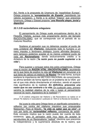 148
Así, frente a la propuesta de Unamuno de “españolizar Europa“,
Ortega propone la “europeización de España” (asimilando los
valores europeos), y frente a la actitud “trágica” que preconiza
Unamuno, Ortega y Gasset propone “una filosofía alegre, jovial y
deportiva“.
33.1.2 El raciovitalismo orteguiano
El pensamiento de Ortega suele encuadrarse dentro de la
Filosofía Vitalista, aunque más propiamente dentro del llamado
RACIOVITALISMO, que se corresponde con el periodo de su
madurez filosófica.
Sostiene el pensador que no debemos aceptar el punto de
vista unilateral del Vitalismo, reduciendo todo lo humano a un
mero impulso o fenómeno biológico (como afirmaba Bergson),
pero tampoco podemos aceptar el no menos unilateral punto de
vista del Racionalismo, dando exclusivamente crédito a la
dictadura de la razón (“la razón pura no puede suplantar a la
vida“).
Para superar y conjugar estos dos polos antagónicos, Ortega
crea la noción de RAZON VITAL (RACIOVITALISMO), asumiendo
así lo que tiene de positivo la vida (el Vitalismo) sin renunciar a lo
que tiene de valioso el intelecto (la Razón). De esta forma, aunque
sostiene la importancia del METODO RACIONAL de conocimiento,
se afirma también de forma tajante en el problema de la VIDA por
ser el que más afecta directamente al individuo, siendo el aspecto
más significativo de la realidad. En definitiva, preconiza una
razón que no sea contraria a la vida. En cualquier caso, primero
vendría la realidad objetiva de la vida y luego el pensamiento
racional (la razón, legisladora de la realidad) (*)
(*) El análisis orteguiano del Vitalismo y del Racionalismo se realiza en el
artículo “Ni vitalismo ni racionalismo” publicado en 1924 en la Revista de Occidente.
Así pues la vida para Ortega tiene un significado consciente y
reflexivo (en contra del vitalismo impulsivo que propugnaba
Nietzsche). Para el filósofo, “la vida es saber que se vive“, el
vivir por tanto es racionalidad reflexiva, conciencia de existir.
Este concepto implica que la razón puede dar cuenta de toda
existencia, pero el pensador está muy lejos de aceptar la
servidumbre de un Racionalismo “radical“ (doctrina que preconiza
la independencia y la supremacía absoluta de la razón), que
 