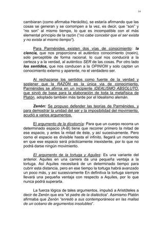 14
cambiaran (como afirmaba Heráclito), se estaría afirmando que las
cosas se generan y se corrompen a la vez, es decir, que “son” y
“no son” al mismo tiempo, lo que es incompatible con el más
elemental principio de la razón (“no cabe concebir que el ser exista
y no exista al mismo tiempo“).
Para Parménides existen dos vías de conocimiento: la
ciencia, que nos proporciona el auténtico conocimiento (noein),
solo perceptible de forma racional, lo cual nos conducirá a la
certeza y a la verdad, al auténtico SER de las cosas. Por otro lado
los sentidos, que nos conducen a la OPINION y solo captan un
conocimiento externo y aparente, no el verdadero ser.
Al rechazarse los sentidos como fuente de la verdad y
sostener que la RAZÓN es la única via de conocimiento,
Parménides se afirma en un incipiente IDEALISMO ABSOLUTO,
que sirvió de base para la elaboración de toda la metafísica de
Platón, adoptado también más tarde por el Idealismo alemán.
Zenón: Se propuso defender las teorías de Parménides, y
para demostrar la unidad del ser y la imposibilidad del movimiento,
acudió a varios argumentos.
El argumento de la dicotomía: Para que un cuerpo recorra un
determinado espacio (A-B) tiene que recorrer primero la mitad de
ese espacio, y antes la mitad de éste, y así sucesivamente. Pero
como el espacio es divisible hasta el infinito, llegará un momento
en que ese espacio será prácticamente inexistente, por lo que no
podrá darse ningún movimiento.
El argumento de la tortuga y Aguiles: Es una variante del
anterior. Aquiles en una carrera da una pequeña ventaja a la
tortuga. Así Aquiles necesitará de un determinado tiempo para
cubrir esta distancia, pero en ese tiempo la tortuga habrá avanzado
un poco más, y así sucesivamente En definitiva la tortuga siempre
llevará una pequeña ventaja con respecto a Aquiles, por lo que
nunca podrá superarla.
La fuerza lógica de tales argumentos, impulsó a Aristóteles a
decir de Zenón que era “el padre de la dialéctica“. Asimismo Platón
afirmaba que Zenón “enredó a sus contemporáneos en las mallas
de un océano de argumentos insolubles“.
 
