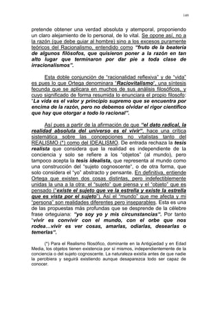 149
pretende obtener una verdad absoluta y atemporal, proponiendo
un claro alejamiento de lo personal, de lo vital. Se opone así, no a
la razón (que debe guiar al hombre) sino a los excesos puramente
teóricos del Racionalismo, entendido como “fruto de la beatería
de algunos filósofos, que quisieron poner a la razón en tan
alto lugar que terminaron por dar pie a toda clase de
irracionalismos”.
Esta doble conjunción de “racionalidad reflexiva” y de “vida”
es pues lo que Ortega denominara “Raciovitalismo“, una síntesis
fecunda que se aplicara en muchos de sus análisis filosóficos, y
cuyo significado de forma resumida lo enunciara el propio filosofo:
“La vida es el valor y principio supremo que se encuentra por
encima de la razón, pero no debemos olvidar el rigor científico
que hay que otorgar a todo lo racional”.
Así pues a partir de la afirmación de que “el dato radical, la
realidad absoluta del universo es el vivir“, hace una crítica
sistemática sobre las concepciones no vitalistas tanto del
REALISMO (*) como del IDEALISMO. De entrada rechaza la tesis
realista que considera que la realidad es independiente de la
conciencia y solo se refiere a los “objetos” (al mundo), pero
tampoco acepta la tesis idealista, que representa al mundo como
una construcción del “sujeto cognoscente“, o de otra forma, que
solo considera el “yo” abstracto y pensante. En definitiva, entiende
Ortega que existen dos cosas distintas, pero indefectiblemente
unidas la una a la otra: el “sujeto” que piensa y el “objeto” que es
pensado (“existe el sujeto que ve la estrella y existe la estrella
que es vista por el sujeto”). Así el “mundo” que me afecta y mi
“persona” son realidades diferentes pero inseparables. Esta es una
de las propuestas más profundas que se desprende de la célebre
frase orteguiana: “yo soy yo y mis circunstancias“. Por tanto
“vivir es convivir con el mundo, con el orbe que nos
rodea…vivir es ver cosas, amarlas, odiarlas, desearlas o
temerlas“.
(*) Para el Realismo filosófico, dominante en la Antigüedad y en Edad
Media, los objetos tienen existencia por sí mismos, independientemente de la
conciencia o del sujeto cognoscente. La naturaleza existía antes de que nadie
la percibiera y seguirá existiendo aunque desaparezca todo ser capaz de
conocer.
 
