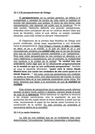 150
33.1.3 El perspectivismo de Ortega
El perspectivismo, en su sentido genérico, se refiere a la
multiplicidad o variedad de puntos de vista sobre la realidad en
función del observador que analiza. O dicho de otra forma, toda
representación vital depende del sujeto que la construye. Ya en
este sentido, Nietzsche defiende una posición perspectivista,
entendida como concepción del ser en continuo devenir (idea que
tomo de Heráclito), sobre el cual, afirma, no existen verdades
absolutas, pues toda verdad es siempre “interpretación”.
El Objetivismo de la primera fase filosófica de Ortega será
pronto modificado, dando paso seguidamente a una evolución
hacia el perspectivismo. Para Ortega y Gasset, la vida y la razón,
es decir, el yo y el mundo, o lo que es igual el yo y sus
circunstancias, encierra una unidad vital, que no se nos da hecha,
sino que se nos muestra siempre cambiante y en “perspectiva”.
Pero esta visión perspectivista no nos conduce en absoluto a un
mero relativismo o escepticismo, por el contrario, la multiplicidad
nos conduce a la unidad de la verdad: “la verdad hay que
entenderla como algo que se va alcanzando progresivamente
en la medida en que se van unificando perspectivas“. También
es suya la siguiente afirmación: “quien mira la sierra desde
Madrid tiene una visión tan verdadera de ella como quien la ve
desde Segovia…”. Así pues, como las perspectivas son múltiples
no existe un mundo único, sino descripciones del mundo; la única
perspectiva falsa es la que pretende presentarse como única. Por
tanto, tenemos que llegar a la conclusión de que la realidad es
múltiple.
Esta síntesis de perspectivas de la naturaleza puede referirse
también al plano moral, político o religioso, siempre desde el punto
de vista de la tolerancia. Dicha tolerancia no significa la renuncia
a las propias convicciones, sino la aceptación de que las
posiciones del otro sujeto tienen el mismo derecho a existir que las
mías, reconociendo el papel de los demás seres humanos en la
construcción de la verdad. En este principio se cimentará la
convivencia dentro de la sociedad.
33.1.4 La razón histórica
La vida es una realidad que se va modelando bajo unas
determinadas “circunstancias” históricas (espaciales y temporales),
 