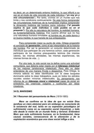 151
es decir, en un determinado entorno histórico, lo que influirá a su
vez en el modo de vida concreto de cada individuo (“yo soy yo y
mis circunstancias“). Por tanto, vivimos en un mundo que nos
limita y nos condiciona continuamente. De esta forma comprender
las circunstancias históricas de la humanidad implica comprender
la dimensión histórica del hombre como individuo (“el pasado
explica lo que cada individuo o cada pueblo es en el
presente“). Por ello la naturaleza del hombre, la realidad humana,
es fundamentalmente histórica. Eso supone afirmar que no hay
una naturaleza humana inmutable: el hombre es, en cada época y
en buena medida, lo que hereda de sus antepasados.
Para comprender mejor su punto de vista, Ortega propondrá
el concepto de generación, como el eje interpretativo de la historia
del hombre. Por ser la generación un conjunto determinado de
individuos que participan de una herencia común, cada generación
participara de los mismos presupuestos teóricos (los mismos
valores, las mismas afinidades, las mismas experiencias, las
mismas formas de vida…).
Por otro lado, la vida social nos la define como una actividad
comunitaria, que debería estar regida por el liderazgo intelectual
de los mejores (aristocracia intelectual). Pero ello no debe
entenderse de una manera frívola o despectiva. Para Ortega, la
minoría selecta no debe identificarse con la clase burguesa
dominante sobre la clase trabajadora, pues en todos los estratos
sociales existen minorías intelectuales. Su pensamiento nos
informa de un liderazgo moral e intelectual capaz de poner en
entredicho las creencias vulgares y sustituirlas por ideas
creadoras.
34 EL MARXISMO
34.1 Resumen del pensamiento de Marx (1818-1883)
Marx se confirma en la idea de que no existe Dios
(profesa un claro ateísmo) pero sin embargo es consciente de
la existencia del mal, tanto en su expresión psicológica (el
sufrimiento) como en su expresión social (injusticia), y todo
ello desde la visión de un mundo finito y terrenal. Entenderá
Marx que este sufrimiento humano, en lo fundamental, tiene
causas sociales, consecuencia de la alienación y de la
explotación económica que una clase social inflige a otra.
 