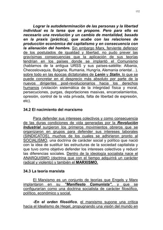 152
Lograr la autodeterminación de las personas y la libertad
individual es la tarea que se propone. Pero para ello es
necesario una revolución y un cambio de mentalidad, basado
en la praxis (práctica), que acabe con las relaciones de
producción económica del capitalismo y en consecuencia con
la alienación del hombre. Sin embargo Marx, ferviente defensor
de los postulados de igualdad y libertad, no pudo prever las
gravísimas consecuencias que la aplicación de sus teorías
tendrían en los países donde se implantó el Comunismo
(hablamos de la antigua URSS y sus países-satélite: Albania,
Checoslovaquia, Bulgaria, Rumania, Hungría, Alemania oriental…),
sobre todo en las épocas dictatoriales de Lenin y Stalin, lo que se
puede concretar en el desprecio más absoluto por parte de la
nuevos dirigentes post-revolucionarios hacia los derechos
humanos (violación sistemática de la integridad física y moral,
persecuciones, purgas, deportaciones masivas, encarcelamientos,
opresión, control de la vida privada, falta de libertad de expresión,
etc).
34.2 El nacimiento del marxismo
Para defender sus intereses colectivos y como consecuencia
de las duras condiciones de vida generadas por la Revolución
Industrial surgieron los primeros movimientos obreros que se
organizaron en grupos para defender sus intereses laborales
(SINDICATOS), muchos de los cuales se adhirieron pronto al
SOCIALISMO, una doctrina de carácter social y político que nació
con la idea de sustituir las estructuras de la sociedad capitalista y
que tuvo como objetivo defender los intereses colectivos y reducir
las diferencias sociales. Dentro de la ideología socialista nace el
ANARQUISMO (doctrina que con el tiempo adquirirá un carácter
radical y violento) y también el MARXISMO.
34.3 La teoría marxista
El Marxismo es un conjunto de teorías que Engels y Marx
implantaron en su ”Manifiesto Comunista”, y que se
configurarían como una doctrina socialista de carácter filosófico,
político, económico y social.
-En el orden filosófico, el marxismo supone una critica
hacia el Idealismo de Hegel, propugnando una visión del mundo en
 