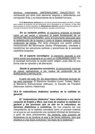 153
términos materialistas (MATERIALISMO DIALECTICO) (*),
rechazando por tanto todo elemento religioso y defendiendo una
concepción finita y no trascendente de la realidad humana.
(*) El Materialismo dialéctico es una teoría general desarrollada por Marx y Engels
para analizar la evolución de los fenómenos de la naturaleza en su conjunto, si bien esta
teoría adopta el nombre especifico de Materialismo histórico cuando se trata de analizar en
concreto la evolución de los fenómenos políticos, sociales y económicos.
-En su vertiente política, el marxismo entiende al hombre
como un ser social y reivindica el papel fundamental de un
ESTADO REVOLUCIONARIO, como el instrumento adecuado para
la redistribución de la riqueza y como el órgano necesario para la
producción de bienes. Por tanto propugna una acción política
revolucionaria del Movimiento Obrero (Proletariado), orientada a
transformar las estructuras políticas y económicas de la sociedad
capitalista burguesa.
-En el aspecto sociológico, el marxismo equivale a una
teoría social que propugna en su seno un COMUNISMO ATEO. En
la sociedad comunista no puede existir religión, pues ésta es una
forma más de opresión y de alienación.
-Desde la perspectiva económica, el pensamiento marxista
se opone radicalmente a los modos de producción de la
BURGUESIA CAPITALISTA.
A partir del siglo XX: Se desarrollaron diferentes lecturas de
las tesis marxistas: El Marxismo Soviético (Lenin, Trotsky, Stalin),
el Marxismo Estructuralista (Althuser), la Escuela de Frankfurt
(Marcusse, Adorno, Habermas).
34.4 El materialismo dialéctico (análisis de la realidad en
general)
El “materialismo dialéctico” hace referencia a una teoría
conjunta de Engels y Marx, que trata de analizar la realidad en
general y los procesos que se dan en la naturaleza, en
términos dialécticos o evolutivos. Se nos propone así una
interpretación de la realidad concebida como un proceso material
en el que se van sucediendo una variedad infinidad de fenómenos,
a partir de otros preexistentes. No obstante, esta sucesión de
fenómenos no se produce al azar o de forma arbitraria, sino que
obedece a unas leyes evolutivas (“las leyes de la dialéctica”).
 