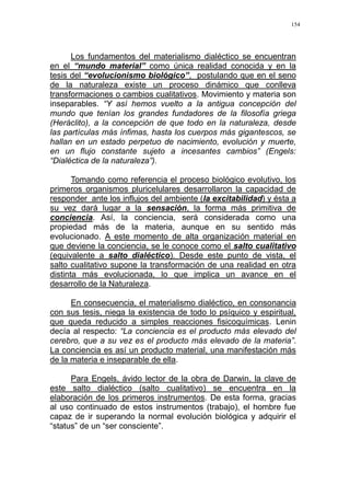 154
Los fundamentos del materialismo dialéctico se encuentran
en el “mundo material” como única realidad conocida y en la
tesis del “evolucionismo biológico”, postulando que en el seno
de la naturaleza existe un proceso dinámico que conlleva
transformaciones o cambios cualitativos. Movimiento y materia son
inseparables. “Y así hemos vuelto a la antigua concepción del
mundo que tenían los grandes fundadores de la filosofía griega
(Heráclito), a la concepción de que todo en la naturaleza, desde
las partículas más ínfimas, hasta los cuerpos más gigantescos, se
hallan en un estado perpetuo de nacimiento, evolución y muerte,
en un flujo constante sujeto a incesantes cambios” (Engels:
“Dialéctica de la naturaleza”).
Tomando como referencia el proceso biológico evolutivo, los
primeros organismos pluricelulares desarrollaron la capacidad de
responder ante los influjos del ambiente (la excitabilidad) y ésta a
su vez dará lugar a la sensación, la forma más primitiva de
conciencia. Así, la conciencia, será considerada como una
propiedad más de la materia, aunque en su sentido más
evolucionado. A este momento de alta organización material en
que deviene la conciencia, se le conoce como el salto cualitativo
(equivalente a salto dialéctico). Desde este punto de vista, el
salto cualitativo supone la transformación de una realidad en otra
distinta más evolucionada, lo que implica un avance en el
desarrollo de la Naturaleza.
En consecuencia, el materialismo dialéctico, en consonancia
con sus tesis, niega la existencia de todo lo psíquico y espiritual,
que queda reducido a simples reacciones fisicoquímicas. Lenin
decía al respecto: “La conciencia es el producto más elevado del
cerebro, que a su vez es el producto más elevado de la materia”.
La conciencia es así un producto material, una manifestación más
de la materia e inseparable de ella.
Para Engels, ávido lector de la obra de Darwin, la clave de
este salto dialéctico (salto cualitativo) se encuentra en la
elaboración de los primeros instrumentos. De esta forma, gracias
al uso continuado de estos instrumentos (trabajo), el hombre fue
capaz de ir superando la normal evolución biológica y adquirir el
“status” de un “ser consciente”.
 