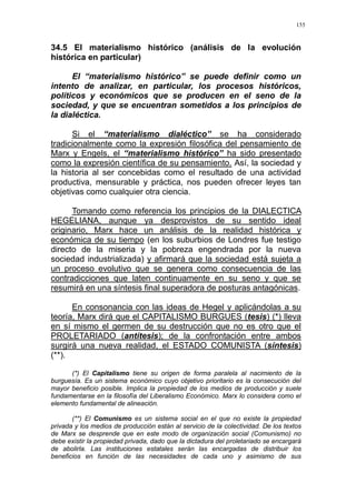 155
34.5 El materialismo histórico (análisis de la evolución
histórica en particular)
El “materialismo histórico” se puede definir como un
intento de analizar, en particular, los procesos históricos,
políticos y económicos que se producen en el seno de la
sociedad, y que se encuentran sometidos a los principios de
la dialéctica.
Si el “materialismo dialéctico” se ha considerado
tradicionalmente como la expresión filosófica del pensamiento de
Marx y Engels, el “materialismo histórico” ha sido presentado
como la expresión científica de su pensamiento. Así, la sociedad y
la historia al ser concebidas como el resultado de una actividad
productiva, mensurable y práctica, nos pueden ofrecer leyes tan
objetivas como cualquier otra ciencia.
Tomando como referencia los principios de la DIALECTICA
HEGELIANA, aunque ya desprovistos de su sentido ideal
originario, Marx hace un análisis de la realidad histórica y
económica de su tiempo (en los suburbios de Londres fue testigo
directo de la miseria y la pobreza engendrada por la nueva
sociedad industrializada) y afirmará que la sociedad está sujeta a
un proceso evolutivo que se genera como consecuencia de las
contradicciones que laten continuamente en su seno y que se
resumirá en una síntesis final superadora de posturas antagónicas.
En consonancia con las ideas de Hegel y aplicándolas a su
teoría, Marx dirá que el CAPITALISMO BURGUES (tesis) (*) lleva
en sí mismo el germen de su destrucción que no es otro que el
PROLETARIADO (antítesis); de la confrontación entre ambos
surgirá una nueva realidad, el ESTADO COMUNISTA (síntesis)
(**).
(*) El Capitalismo tiene su origen de forma paralela al nacimiento de la
burguesía. Es un sistema económico cuyo objetivo prioritario es la consecución del
mayor beneficio posible. Implica la propiedad de los medios de producción y suele
fundamentarse en la filosofía del Liberalismo Económico. Marx lo considera como el
elemento fundamental de alineación.
(**) El Comunismo es un sistema social en el que no existe la propiedad
privada y los medios de producción están al servicio de la colectividad. De los textos
de Marx se desprende que en este modo de organización social (Comunismo) no
debe existir la propiedad privada, dado que la dictadura del proletariado se encargará
de abolirla. Las instituciones estatales serán las encargadas de distribuir los
beneficios en función de las necesidades de cada uno y asimismo de sus
 
