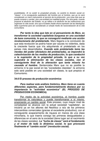 156
posibilidades. Al no existir la propiedad privada, no existirá la división social en
“clases”, ni la consiguiente explotación del hombre por el hombre, que ya no será
considerado un mero instrumento al servicio de la producción, una cosa más que se
pueda comprar o vender, sino una entidad con realidad propia. Por otra parte, cuando
propone la abolición del Estado, no se refiere a la abolición de las instituciones que
organizan la vida social, sino que el Estado (hasta ahora expresión de las ideologías)
debe suprimirse para ser considerado un simple medio de nacionalización de la vida
comunitaria.
Por tanto la idea que late en el pensamiento de Marx, es
transformar la sociedad capitalista burguesa en una sociedad
de base comunista, lo que se conseguirá mediante una acción
revolucionaria del proletariado. Marx llegaría a la conclusión de
que esta revolución se podría hacer por cauces no violentos, dada
la creciente fuerza que iría adquiriendo el proletariado en los
países más desarrollados. Cuando este proletariado tome las
riendas del poder (dictadura del proletariado), se impondrá la
colectivización de los medios de producción, lo que conducirá
a la supresión de la propiedad privada, lo que a su vez
supondrá la eliminación de las clases sociales, con el
consiguiente final de la alienación que tanta miseria ha
causado al hombre. Sentenciaba Marx que no es posible la
armonía ni la paz social en las “sociedades clasistas”; la armonía
solo será posible en una sociedad sin clases, la que propicia el
Comunismo.
34.6 El proceso de producción económica
Para realizar este análisis histórico, Marx tiene en cuenta
diferentes aspectos, pero fundamentalmente destaca por su
importancia la “actividad económica” (EL PROCESO DE
PRODUCCION ECONOMICA).
Por medio de la actividad económica, el hombre puede
transformar la naturaleza y puede transformarse a sí mismo,
propiciando un cambio social. Este proceso, cuyo mayor nivel de
complejidad se alcanza con la actual sociedad “capitalista”, se
iniciaría ya en los albores del Neolítico a raíz de los primeros
intercambios comerciales (gracias al excedente productivo), con el
consiguiente acaparamiento de riqueza en manos de una clase
minoritaria, lo que traería consigo las primeras desigualdades y
diferencias en el seno de la sociedad (tiene lugar así el nacimiento
de las clases sociales). La “lucha de clases” será el fundamento
y el motor de toda la dinámica social, lo que provocará
finalmente el “cambio social” (revolución social).
 