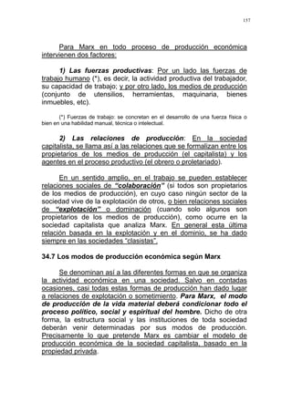 157
Para Marx en todo proceso de producción económica
intervienen dos factores:
1) Las fuerzas productivas: Por un lado las fuerzas de
trabajo humano (*), es decir, la actividad productiva del trabajador,
su capacidad de trabajo; y por otro lado, los medios de producción
(conjunto de utensilios, herramientas, maquinaria, bienes
inmuebles, etc).
(*) Fuerzas de trabajo: se concretan en el desarrollo de una fuerza física o
bien en una habilidad manual, técnica o intelectual.
2) Las relaciones de producción: En la sociedad
capitalista, se llama así a las relaciones que se formalizan entre los
propietarios de los medios de producción (el capitalista) y los
agentes en el proceso productivo (el obrero o proletariado).
En un sentido amplio, en el trabajo se pueden establecer
relaciones sociales de “colaboración” (si todos son propietarios
de los medios de producción), en cuyo caso ningún sector de la
sociedad vive de la explotación de otros, o bien relaciones sociales
de “explotación” o dominación (cuando solo algunos son
propietarios de los medios de producción), como ocurre en la
sociedad capitalista que analiza Marx. En general esta última
relación basada en la explotación y en el dominio, se ha dado
siempre en las sociedades “clasistas”.
34.7 Los modos de producción económica según Marx
Se denominan así a las diferentes formas en que se organiza
la actividad económica en una sociedad. Salvo en contadas
ocasiones, casi todas estas formas de producción han dado lugar
a relaciones de explotación o sometimiento. Para Marx, el modo
de producción de la vida material deberá condicionar todo el
proceso político, social y espiritual del hombre. Dicho de otra
forma, la estructura social y las instituciones de toda sociedad
deberán venir determinadas por sus modos de producción.
Precisamente lo que pretende Marx es cambiar el modelo de
producción económica de la sociedad capitalista, basado en la
propiedad privada.
 