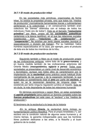 158
34.7.1 El modo de producción tribal
En las sociedades más primitivas, organizadas de forma
tribal, no existía la propiedad privada, sino que todos los “medios
de producción” (normalmente herramientas toscas y rudimentarias)
pertenecían a la colectividad, y en consecuencia también eran
colectivos los “bienes” obtenidos con el trabajo de todos los
individuos (“todo era de todos”). Este es el llamado “comunismo
primitivo” por Marx, propio de las sociedades paleolíticas
(anteriores a la época neolítica), en el que las relaciones sociales
establecidas eran “relaciones de colaboración” o
“cooperación”. No existían por tanto clases sociales (aunque sí
especialización o división del trabajo). Por su habilidad, había
hombres especializados en la caza, por ejemplo, pero el producto
de ésta era de todos los miembros de la tribu.
34.7.2 El modo de producción esclavista
Siguiendo también a Marx es el modo de producción propio
de las civilizaciones antiguas, sobre todo de la greco-romana, y
en buena medida también de las civilizaciones anteriores del
Oriente Medio (mesopotámica, egipcia o persa). Todas esas
sociedades ya presentaban un cierto nivel de desarrollo económico
y tecnológico, aunque casi todos ellos se caracterizaron por la
implantación de la esclavitud como práctica social habitual (fruto
normalmente de las guerras y de la expansión territorial), lo que
significaba un sometimiento total al amo por parte del esclavo, a
quien no se le reconocían derechos de ninguna clase, no
existiendo por tanto ninguna regulación jurídica al respeto. Esta es
sin duda, la más degradante de todas las relaciones humanas.
En términos económicos y según Marx, en estas sociedades
el agente propietario (amo) ejerció un dominio completo sobre las
fuerzas productivas (en este caso, el “esclavo” y los “medios de
producción”).
El fenómeno de la esclavitud a lo largo de la historia
-En la antigua Grecia, la esclavitud tenía incluso su
fundamentación político-filosófica. Para el propio Aristóteles (*), ser
esclavo era la condición natural de algunos seres humanos y, al
mismo tiempo, la garantía indispensable para que los hombres
libres pudieran dedicarse a las artes, a la filosofía y al buen
gobierno de la ciudad.
 
