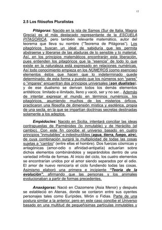 15
2.5 Los filósofos Pluralistas
Pitágoras: Nacido en la isla de Samos (Sur de Italia, Magna
Grecia) es el más destacado representante de la ESCUELA
PITAGORICA, pero también relevante matemático, autor del
teorema que lleva su nombre (“Teorema de Pitágoras”). Los
pitagóricos buscan un ideal de sabiduría que les permita
abstraerse y liberarse de las ataduras de lo sensible y lo material.
Así, en los principios matemáticos encontrarán esta liberación,
pues entienden los pitagóricos que la “esencia” de todo lo que
existe en la naturaleza está expresado en relaciones numéricas.
Así todo conocimiento empieza en los NÚMEROS (como esencias)
elementos éstos que hacen que lo indeterminado quede
determinado; de esta forma y puesto que los números son “pares”
o “impares“ encuentran dos principios universales (son dualistas),
y de ese dualismo se derivan todos los demás elementos
antitéticos: limitado e ilimitado, lleno y vació, ser y no ser... Además
de intentar expresar el mundo en términos numéricos, los
pitagóricos, asumiendo muchos de los misterios órficos,
practicaron una filosofía de dimensión mística y esotérica, propia
de una secta, en la que se impartían doctrinas secretas destinadas
solamente a los adeptos.
Empédocles: Nacido en Sicilia, intentará conciliar las ideas
contrapuestas de Parménides (lo inmutable) y de Heráclito (el
cambio). Con este fin concibe el universo basado en cuatro
principios “inmutables” e indestructibles (agua, tierra, fuego, aire),
de cuya combinación surgirá la multiplicidad de todas las cosas
sujetas a “cambio“ (entre ellas el hombre). Dos fuerzas cósmicas y
antagónicas (amor-odio o afinidad-antipatía) actuarían sobre
dichos elementos combinándolos y separándolos dentro de una
variedad infinita de formas. Al inicio del ciclo, los cuatro elementos
se encontrarían unidos por el amor siendo separados por el odio.
El amor de nuevo reiniciaría el ciclo fundiendo todas las cosas.
Asimismo elaboró una primera e incipiente “Teoría de la
evolución”, afirmando que las personas y los animales
evolucionaban a partir de formas precedentes.
Anaxágoras: Nació en Clazomene (Asia Menor) y después
se estableció en Atenas, donde se contaron entre sus oyentes
personajes tales como Eurípides, Mirón o Fidias. Parte de una
postura similar a la anterior, pero en este caso concibe el Universo
basado en una multitud de pequeñísimas partículas inmutables y
 