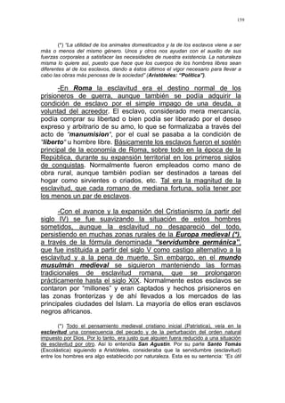 159
(*) “La utilidad de los animales domesticados y la de los esclavos viene a ser
más o menos del mismo género. Unos y otros nos ayudan con el auxilio de sus
fuerzas corporales a satisfacer las necesidades de nuestra existencia. La naturaleza
misma lo quiere así, puesto que hace que los cuerpos de los hombres libres sean
diferentes al de los esclavos, dando a éstos últimos el vigor necesario para llevar a
cabo las obras más penosas de la sociedad” (Aristóteles: “Política”).
-En Roma la esclavitud era el destino normal de los
prisioneros de guerra, aunque también se podía adquirir la
condición de esclavo por el simple impago de una deuda, a
voluntad del acreedor. El esclavo, considerado mera mercancía,
podía comprar su libertad o bien podía ser liberado por el deseo
expreso y arbitrario de su amo, lo que se formalizaba a través del
acto de “manumision“, por el cual se pasaba a la condición de
“liberto“ u hombre libre. Básicamente los esclavos fueron el sostén
principal de la economía de Roma, sobre todo en la época de la
República, durante su expansión territorial en los primeros siglos
de conquistas. Normalmente fueron empleados como mano de
obra rural, aunque también podían ser destinados a tareas del
hogar como sirvientes o criados, etc. Tal era la magnitud de la
esclavitud, que cada romano de mediana fortuna, solía tener por
los menos un par de esclavos.
-Con el avance y la expansión del Cristianismo (a partir del
siglo IV) se fue suavizando la situación de estos hombres
sometidos, aunque la esclavitud no desapareció del todo,
persistiendo en muchas zonas rurales de la Europa medieval (*),
a través de la fórmula denominada “servidumbre germánica”,
que fue instituida a partir del siglo V como castigo alternativo a la
esclavitud y a la pena de muerte. Sin embargo, en el mundo
musulmán medieval se siguieron manteniendo las formas
tradicionales de esclavitud romana, que se prolongaron
prácticamente hasta el siglo XIX. Normalmente estos esclavos se
contaron por “millones” y eran captados y hechos prisioneros en
las zonas fronterizas y de ahí llevados a los mercados de las
principales ciudades del Islam. La mayoría de ellos eran esclavos
negros africanos.
(*) Todo el pensamiento medieval cristiano inicial (Patrística), veía en la
esclavitud una consecuencia del pecado y de la perturbación del orden natural
impuesto por Dios. Por lo tanto, era justo que alguien fuera reducido a una situación
de esclavitud por otro. Así lo entendía San Agustín. Por su parte Santo Tomás
(Escolástica) siguiendo a Aristóteles, consideraba que la servidumbre (esclavitud)
entre los hombres era algo establecido por naturaleza. Esta es su sentencia: “Es útil
 