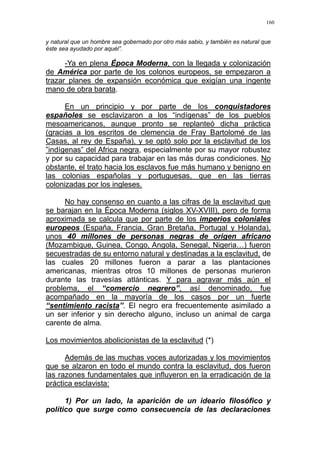 160
y natural que un hombre sea gobernado por otro más sabio, y también es natural que
éste sea ayudado por aquél”.
-Ya en plena Época Moderna, con la llegada y colonización
de América por parte de los colonos europeos, se empezaron a
trazar planes de expansión económica que exigían una ingente
mano de obra barata.
En un principio y por parte de los conquistadores
españoles se esclavizaron a los “indígenas” de los pueblos
mesoamericanos, aunque pronto se replanteó dicha práctica
(gracias a los escritos de clemencia de Fray Bartolomé de las
Casas, al rey de España), y se optó solo por la esclavitud de los
”indígenas” del Africa negra, especialmente por su mayor robustez
y por su capacidad para trabajar en las más duras condiciones. No
obstante, el trato hacia los esclavos fue más humano y benigno en
las colonias españolas y portuguesas, que en las tierras
colonizadas por los ingleses.
No hay consenso en cuanto a las cifras de la esclavitud que
se barajan en la Época Moderna (siglos XV-XVIII), pero de forma
aproximada se calcula que por parte de los imperios coloniales
europeos (España, Francia, Gran Bretaña, Portugal y Holanda),
unos 40 millones de personas negras de origen africano
(Mozambique, Guinea, Congo, Angola, Senegal, Nigeria…) fueron
secuestradas de su entorno natural y destinadas a la esclavitud, de
las cuales 20 millones fueron a parar a las plantaciones
americanas, mientras otros 10 millones de personas murieron
durante las travesías atlánticas. Y para agravar más aún el
problema, el “comercio negrero”, así denominado, fue
acompañado en la mayoría de los casos por un fuerte
“sentimiento racista”. El negro era frecuentemente asimilado a
un ser inferior y sin derecho alguno, incluso un animal de carga
carente de alma.
Los movimientos abolicionistas de la esclavitud (*)
Además de las muchas voces autorizadas y los movimientos
que se alzaron en todo el mundo contra la esclavitud, dos fueron
las razones fundamentales que influyeron en la erradicación de la
práctica esclavista:
1) Por un lado, la aparición de un ideario filosófico y
político que surge como consecuencia de las declaraciones
 