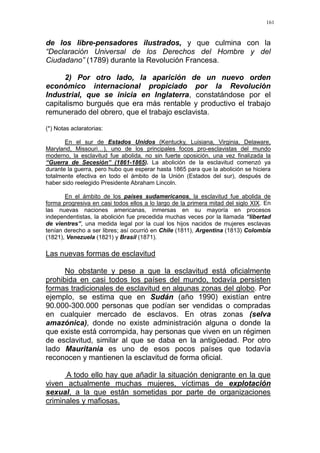 161
de los libre-pensadores ilustrados, y que culmina con la
“Declaración Universal de los Derechos del Hombre y del
Ciudadano” (1789) durante la Revolución Francesa.
2) Por otro lado, la aparición de un nuevo orden
económico internacional propiciado por la Revolución
Industrial, que se inicia en Inglaterra, constatándose por el
capitalismo burgués que era más rentable y productivo el trabajo
remunerado del obrero, que el trabajo esclavista.
(*) Notas aclaratorias:
En el sur de Estados Unidos (Kentucky, Luisiana, Virginia, Delaware,
Maryland, Missouri…), uno de los principales focos pro-esclavistas del mundo
moderno, la esclavitud fue abolida, no sin fuerte oposición, una vez finalizada la
“Guerra de Secesión” (1861-1865). La abolición de la esclavitud comenzó ya
durante la guerra, pero hubo que esperar hasta 1865 para que la abolición se hiciera
totalmente efectiva en todo el ámbito de la Unión (Estados del sur), después de
haber sido reelegido Presidente Abraham Lincoln.
En el ámbito de los países sudamericanos, la esclavitud fue abolida de
forma progresiva en casi todos ellos a lo largo de la primera mitad del siglo XIX. En
las nuevas naciones americanas, inmersas en su mayoría en procesos
independentistas, la abolición fue precedida muchas veces por la llamada “libertad
de vientres”, una medida legal por la cual los hijos nacidos de mujeres esclavas
tenían derecho a ser libres; así ocurrió en Chile (1811), Argentina (1813) Colombia
(1821), Venezuela (1821) y Brasil (1871).
Las nuevas formas de esclavitud
No obstante y pese a que la esclavitud está oficialmente
prohibida en casi todos los países del mundo, todavía persisten
formas tradicionales de esclavitud en algunas zonas del globo. Por
ejemplo, se estima que en Sudán (año 1990) existían entre
90.000-300.000 personas que podían ser vendidas o compradas
en cualquier mercado de esclavos. En otras zonas (selva
amazónica), donde no existe administración alguna o donde la
que existe está corrompida, hay personas que viven en un régimen
de esclavitud, similar al que se daba en la antigüedad. Por otro
lado Mauritania es uno de esos pocos países que todavía
reconocen y mantienen la esclavitud de forma oficial.
A todo ello hay que añadir la situación denigrante en la que
viven actualmente muchas mujeres, víctimas de explotación
sexual, a la que están sometidas por parte de organizaciones
criminales y mafiosas.
 