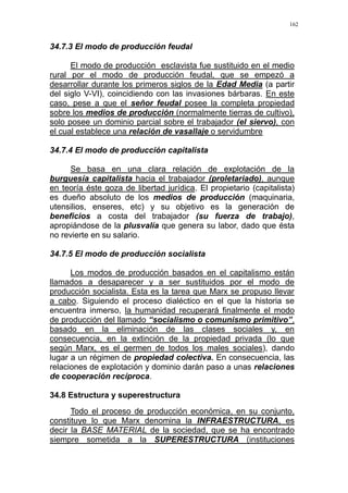 162
34.7.3 El modo de producción feudal
El modo de producción esclavista fue sustituido en el medio
rural por el modo de producción feudal, que se empezó a
desarrollar durante los primeros siglos de la Edad Media (a partir
del siglo V-VI), coincidiendo con las invasiones bárbaras. En este
caso, pese a que el señor feudal posee la completa propiedad
sobre los medios de producción (normalmente tierras de cultivo),
solo posee un dominio parcial sobre el trabajador (el siervo), con
el cual establece una relación de vasallaje o servidumbre
34.7.4 El modo de producción capitalista
Se basa en una clara relación de explotación de la
burguesía capitalista hacia el trabajador (proletariado), aunque
en teoría éste goza de libertad jurídica. El propietario (capitalista)
es dueño absoluto de los medios de producción (maquinaria,
utensilios, enseres, etc) y su objetivo es la generación de
beneficios a costa del trabajador (su fuerza de trabajo),
apropiándose de la plusvalía que genera su labor, dado que ésta
no revierte en su salario.
34.7.5 El modo de producción socialista
Los modos de producción basados en el capitalismo están
llamados a desaparecer y a ser sustituidos por el modo de
producción socialista. Esta es la tarea que Marx se propuso llevar
a cabo. Siguiendo el proceso dialéctico en el que la historia se
encuentra inmerso, la humanidad recuperará finalmente el modo
de producción del llamado “socialismo o comunismo primitivo”,
basado en la eliminación de las clases sociales y, en
consecuencia, en la extinción de la propiedad privada (lo que
según Marx, es el germen de todos los males sociales), dando
lugar a un régimen de propiedad colectiva. En consecuencia, las
relaciones de explotación y dominio darán paso a unas relaciones
de cooperación recíproca.
34.8 Estructura y superestructura
Todo el proceso de producción económica, en su conjunto,
constituye lo que Marx denomina la INFRAESTRUCTURA, es
decir la BASE MATERIAL de la sociedad, que se ha encontrado
siempre sometida a la SUPERESTRUCTURA (instituciones
 