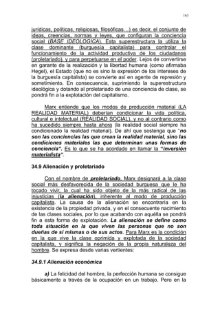 163
jurídicas, políticas, religiosas, filosóficas…) es decir, el conjunto de
ideas, creencias, normas y leyes, que configuran la conciencia
social (BASE IDEOLOGICA). Esta superestructura la utiliza la
clase dominante (burguesía capitalista) para controlar el
funcionamiento de la actividad productiva de los ciudadanos
(proletariado), y para perpetuarse en el poder. Lejos de convertirse
en garante de la realización y la libertad humana (como afirmaba
Hegel), el Estado (que no es sino la expresión de los intereses de
la burguesía capitalista) se convierte así en agente de represión y
sometimiento. En consecuencia, suprimiendo la superestructura
ideológica y dotando al proletariado de una conciencia de clase, se
pondrá fin a la explotación del capitalismo.
Marx entiende que los modos de producción material (LA
REALIDAD MATERIAL) deberían condicionar la vida política,
cultural e intelectual (REALIDAD SOCIAL), y no al contrario como
ha sucedido siempre hasta ahora (la realidad social siempre ha
condicionado la realidad material). De ahí que sostenga que “no
son las conciencias las que crean la realidad material, sino las
condiciones materiales las que determinan unas formas de
conciencia“. Es lo que se ha acordado en llamar la “inversión
materialista“.
34.9 Alienación y proletariado
Con el nombre de proletariado, Marx designará a la clase
social más desfavorecida de la sociedad burguesa que le ha
tocado vivir, la cual ha sido objeto de la más radical de las
injusticias (la alienación), inherente al modo de producción
capitalista. La causa de la alienación se encontraría en la
existencia de la propiedad privada, y en el consecuente nacimiento
de las clases sociales, por lo que acabando con aquélla se pondrá
fin a esta forma de explotación. La alienación se define como
toda situación en la que viven las personas que no son
dueñas de sí mismas o de sus actos. Para Marx es la condición
en la que vive la clase oprimida y explotada de la sociedad
capitalista, y significa la negación de la propia naturaleza del
hombre. Se expresa desde varias vertientes:
34.9.1 Alienación económica
a) La felicidad del hombre, la perfección humana se consigue
básicamente a través de la ocupación en un trabajo. Pero en la
 