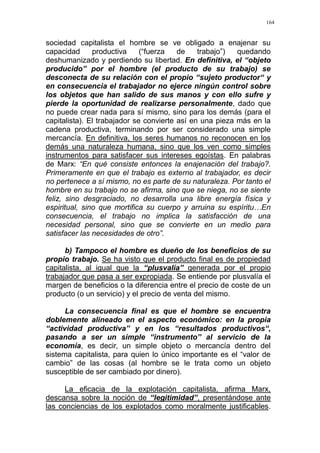 164
sociedad capitalista el hombre se ve obligado a enajenar su
capacidad productiva (“fuerza de trabajo”) quedando
deshumanizado y perdiendo su libertad. En definitiva, el “objeto
producido” por el hombre (el producto de su trabajo) se
desconecta de su relación con el propio “sujeto productor“ y
en consecuencia el trabajador no ejerce ningún control sobre
los objetos que han salido de sus manos y con ello sufre y
pierde la oportunidad de realizarse personalmente, dado que
no puede crear nada para sí mismo, sino para los demás (para el
capitalista). El trabajador se convierte así en una pieza más en la
cadena productiva, terminando por ser considerado una simple
mercancía. En definitiva, los seres humanos no reconocen en los
demás una naturaleza humana, sino que los ven como simples
instrumentos para satisfacer sus intereses egoístas. En palabras
de Marx: “En qué consiste entonces la enajenación del trabajo?.
Primeramente en que el trabajo es externo al trabajador, es decir
no pertenece a sí mismo, no es parte de su naturaleza. Por tanto el
hombre en su trabajo no se afirma, sino que se niega, no se siente
feliz, sino desgraciado, no desarrolla una libre energía física y
espiritual, sino que mortifica su cuerpo y arruina su espíritu…En
consecuencia, el trabajo no implica la satisfacción de una
necesidad personal, sino que se convierte en un medio para
satisfacer las necesidades de otro”.
b) Tampoco el hombre es dueño de los beneficios de su
propio trabajo. Se ha visto que el producto final es de propiedad
capitalista, al igual que la “plusvalía” generada por el propio
trabajador que pasa a ser expropiada. Se entiende por plusvalía el
margen de beneficios o la diferencia entre el precio de coste de un
producto (o un servicio) y el precio de venta del mismo.
La consecuencia final es que el hombre se encuentra
doblemente alineado en el aspecto económico: en la propia
“actividad productiva” y en los “resultados productivos“,
pasando a ser un simple “instrumento” al servicio de la
economía, es decir, un simple objeto o mercancía dentro del
sistema capitalista, para quien lo único importante es el “valor de
cambio” de las cosas (al hombre se le trata como un objeto
susceptible de ser cambiado por dinero).
La eficacia de la explotación capitalista, afirma Marx,
descansa sobre la noción de “legitimidad”, presentándose ante
las conciencias de los explotados como moralmente justificables.
 