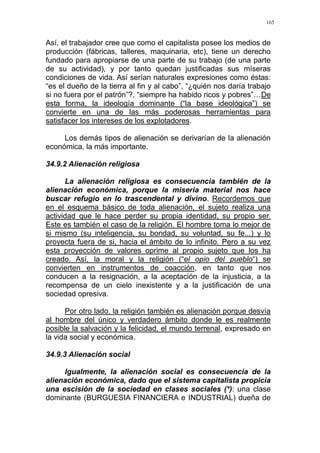 165
Así, el trabajador cree que como el capitalista posee los medios de
producción (fábricas, talleres, maquinaria, etc), tiene un derecho
fundado para apropiarse de una parte de su trabajo (de una parte
de su actividad), y por tanto quedan justificadas sus míseras
condiciones de vida. Así serían naturales expresiones como éstas:
“es el dueño de la tierra al fin y al cabo”, “¿quién nos daría trabajo
si no fuera por el patrón”?, “siempre ha habido ricos y pobres”…De
esta forma, la ideología dominante (“la base ideológica”) se
convierte en una de las más poderosas herramientas para
satisfacer los intereses de los explotadores.
Los demás tipos de alienación se derivarían de la alienación
económica, la más importante.
34.9.2 Alienación religiosa
La alienación religiosa es consecuencia también de la
alienación económica, porque la miseria material nos hace
buscar refugio en lo trascendental y divino. Recordemos que
en el esquema básico de toda alienación, el sujeto realiza una
actividad que le hace perder su propia identidad, su propio ser.
Este es también el caso de la religión. El hombre toma lo mejor de
si mismo (su inteligencia, su bondad, su voluntad, su fe...) y lo
proyecta fuera de si, hacia el ámbito de lo infinito. Pero a su vez
esta proyección de valores oprime al propio sujeto que los ha
creado. Así, la moral y la religión (“el opio del pueblo“) se
convierten en instrumentos de coacción, en tanto que nos
conducen a la resignación, a la aceptación de la injusticia, a la
recompensa de un cielo inexistente y a la justificación de una
sociedad opresiva.
Por otro lado, la religión también es alienación porque desvía
al hombre del único y verdadero ámbito donde le es realmente
posible la salvación y la felicidad, el mundo terrenal, expresado en
la vida social y económica.
34.9.3 Alienación social
Igualmente, la alienación social es consecuencia de la
alienación económica, dado que el sistema capitalista propicia
una escisión de la sociedad en clases sociales (*): una clase
dominante (BURGUESIA FINANCIERA e INDUSTRIAL) dueña de
 