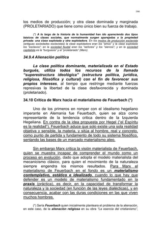 166
los medios de producción; y otra clase dominada y marginada
(PROLETARIADO) que tiene como único bien su fuerza de trabajo.
(*) A lo largo de la historia de la humanidad han ido apareciendo dos tipos
básicos de clases sociales, que normalmente surgen aparejadas a la propiedad
privada: una clase explotada y otra explotadora. En los modos de producción esclavista
(antiguas sociedades esclavistas) la clase explotadora eran los “amos” y la clase explotada
los “esclavos“; en la sociedad feudal eran los “señores” y los “siervos“; y en la sociedad
capitalista es la “burguesía” y el “proletariado“ (Marx).
34.9.4 Alienación política
La clase política dominante, materializada en el Estado
burgués, utiliza todos los recursos de la llamada
“superestructura ideológica” (estructura política, jurídica,
religiosa, filosófica y cultural) con el fin de favorecer sus
propios intereses, al tiempo que restringe mediante fuerzas
represivas la libertad de la clase desfavorecida y dominada
(proletariado).
34.10 Crítica de Marx hacia el materialismo de Feuerbach (*)
Uno de los primeros en romper con el idealismo hegeliano
imperante en Alemania fue Feuerbach, quien se alza como
representante de la tendencia critica dentro de la Izquierda
Hegeliana. En contra de la idea propuesta por Hegel (“el Espíritu
es la realidad“), Feuerbach aduce que solo existe una sola realidad
objetiva y sensible, la materia, y sitúa al hombre, real y concreto,
como punto de partida y fundamento de todo su sistema filosófico,
sentando las bases de un marcado materialismo ateo.
Sin embargo Marx critica la visión materialista de Feuerbach,
quien se muestra incapaz de comprender el mundo como un
proceso en evolución, dado que adopta el modelo materialista del
mecanicismo clásico, para quien el movimiento de la naturaleza
siempre engendra los mismos resultados. Para Marx el
materialismo de Feuerbach en el fondo es un materialismo
contemplativo, estático e idealizado, cuando lo que hay que
defender es un modelo de materialismo fundamentado en la
praxis (práctica), es decir, en la capacidad de transformar la
naturaleza y la sociedad (en función de las leyes dialécticas), y en
consecuencia, acabar con las duras condiciones en las que viven
muchos hombres.
(*) Sería Feuerbach quien inicialmente planteara el problema de la alienación,
en este caso, de la alienación religiosa en su obra “La esencia del cristianismo”,
 