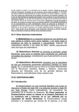 167
donde analiza el origen y la naturaleza de la religión cristiana. Desde el punto de
vista de Feuerbach, la religión es una invención de los seres humanos, el resultado
de aplicar atributos trascendentes al mundo conocido, al mundo material y sensible.
Una vez creado ese ultramundo de la religión se produce una extraña inversión, por
la que se intercambian los papeles del creador y de su criatura, lo que dará lugar a la
alineación religiosa. En el caso del Cristianismo, resulta que no es Dios quien crea al
ser humano, sino el ser humano quien crea a Dios. Ahora bien, una vez ha creado a
ese Dios, el hombre lo concibe como una entidad superior y se supedita totalmente a
él. Es precisamente en este sometimiento donde se consuma la alineación, la
enajenación del ser humano, en la medida que supone la pérdida de sí mismo. En
definitiva, el ser humano renuncia a su propia naturaleza para someterse a un ser
ajeno. Esta noción de la alineación, que Feuerbach restringía al ámbito religioso,
Marx la extenderá a todas las esferas de la actividad humana.
34.11 Otras doctrinas materialistas
El Materialismo en su acepción general es una doctrina que
solo admite la materia como única realidad, y por tanto niega la
existencia de todo lo espiritual y trascendente. Además del
materialismo referido a las ideas de Marx, existen básicamente
otros dos tipos de materialismo:
-El Materialismo Atomista se remonta al pensador griego
Demócrito, para quien la realidad está constituida por partículas
inmutables (los átomos), considerando que el pensamiento es pura
ficción.
-El Materialismo Mecanicista considera que la naturaleza
se rige por fenómenos puramente mecánicos basados en leyes
físicas. Es un pensamiento que se inicia en la época Renacentista
con la Revolución Científica (Galileo y Newton), continuada
después por Descartes (uno de los grandes teóricos del
Racionalismo), extendiéndose hasta nuestros días.
35 EL EXISTENCIALISMO
35.1 Introducción
El Existencialismo es una corriente filosófica que surge en
Alemania a finales del siglo XIX y se extiende durante el siglo XX
por toda Europa. Como antecedentes, se encuentran los
postulados de la filosofía de Nietzsche. En líneas generales, el
Existencialismo centra su interés en el hombre individual, en
su existencia real y concreta, en el “yo” definido por su
capacidad de decidir libremente. El Existencialismo otorga
prioridad a la existencia por encima de la esencia, a la vida
 