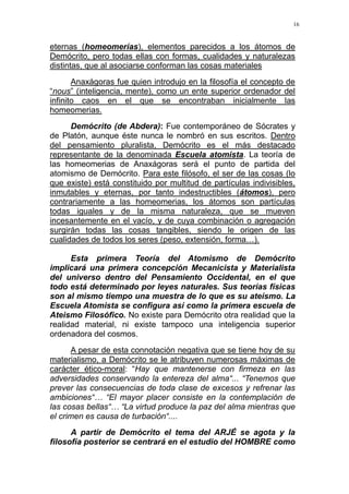 16
eternas (homeomerías), elementos parecidos a los átomos de
Demócrito, pero todas ellas con formas, cualidades y naturalezas
distintas, que al asociarse conforman las cosas materiales
Anaxágoras fue quien introdujo en la filosofía el concepto de
“nous” (inteligencia, mente), como un ente superior ordenador del
infinito caos en el que se encontraban inicialmente las
homeomerias.
Demócrito (de Abdera): Fue contemporáneo de Sócrates y
de Platón, aunque éste nunca le nombró en sus escritos. Dentro
del pensamiento pluralista, Demócrito es el más destacado
representante de la denominada Escuela atomista. La teoría de
las homeomerias de Anaxágoras será el punto de partida del
atomismo de Demócrito. Para este filósofo, el ser de las cosas (lo
que existe) está constituido por multitud de partículas indivisibles,
inmutables y eternas, por tanto indestructibles (átomos), pero
contrariamente a las homeomerias, los átomos son partículas
todas iguales y de la misma naturaleza, que se mueven
incesantemente en el vacío, y de cuya combinación o agregación
surgirán todas las cosas tangibles, siendo le origen de las
cualidades de todos los seres (peso, extensión, forma…).
Esta primera Teoría del Atomismo de Demócrito
implicará una primera concepción Mecanicista y Materialista
del universo dentro del Pensamiento Occidental, en el que
todo está determinado por leyes naturales. Sus teorías físicas
son al mismo tiempo una muestra de lo que es su ateísmo. La
Escuela Atomista se configura así como la primera escuela de
Ateismo Filosófico. No existe para Demócrito otra realidad que la
realidad material, ni existe tampoco una inteligencia superior
ordenadora del cosmos.
A pesar de esta connotación negativa que se tiene hoy de su
materialismo, a Demócrito se le atribuyen numerosas máximas de
carácter ético-moral: “Hay que mantenerse con firmeza en las
adversidades conservando la entereza del alma“... “Tenemos que
prever las consecuencias de toda clase de excesos y refrenar las
ambiciones“… “El mayor placer consiste en la contemplación de
las cosas bellas“… “La virtud produce la paz del alma mientras que
el crimen es causa de turbación“....
A partir de Demócrito el tema del ARJÉ se agota y la
filosofía posterior se centrará en el estudio del HOMBRE como
 